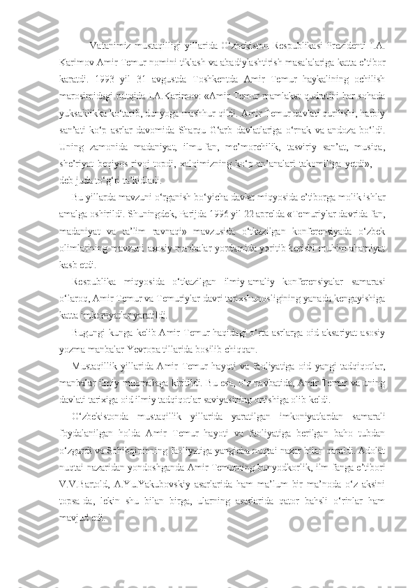 Vatanimiz   mustaqilligi   yillarida   O‘zbekiston   Respublikasi   Prezidenti   I.A.
Karimov Amir Temur nomini tiklash va abadiylashtirish masalalariga katta e’tibor
karatdi.   1993   yil   31   avgustda   Toshkentda   Amir   Temur   haykalining   ochilish
marosimidagi nutqida I.A.Karimov: «Amir Temur mamlakat qudratini har sohada
yuksaklikka ko‘tarib, dunyoga mashhur qildi. Amir Temur davlati qurilishi, harbiy
san’ati   ko‘p   asrlar   davomida   Sharqu   G‘arb   davlatlariga   o‘rnak   va   andoza   bo‘ldi.
Uning   zamonida   madaniyat,   ilmu-fan,   me’morchilik,   tasviriy   san’at,   musiqa,
she’riyat   beqiyos   rivoj   topdi,   xalqimizning   ko‘p   an’analari   takomiliga   yetdi»,   —
deb juda to‘g‘ri ta’kidladi.
Bu yillarda mavzuni o‘rganish bo‘yicha davlat miqyosida e’tiborga molik ishlar
amalga oshirildi. Shuningdek, Parijda 1996 yil 22 aprelda «Temuriylar davrida fan,
madaniyat   va   ta’lim   ravnaqi»   mavzusida   o‘tkazilgan   konferensiyada   o‘zbek
olimlarining mavzuni asosiy manbalar yordamida yoritib berishi muhim ahamiyat
kasb etdi.
Respublika   miqyosida   o‘tkazilgan   ilmiy-amaliy   konferensiyalar   samarasi
o‘laroq, Amir Temur va Temuriylar davri tarixshunosligining yanada kengayishiga
katta imkoniyatlar yaratildi.
Bugungi  kunga  kelib  Amir   Temur   haqidagi  o‘rta  asrlarga  oid  aksariyat   asosiy
yozma manbalar Yevropa tillarida bosilib chiqqan.
Mustaqillik   yillarida   Amir   Temur   hayoti   va   faoliyatiga   oid   yangi   tadqiqotlar,
manbalar ilmiy muomalaga kiritildi. Bu esa, o‘z navbatida, Amir Temur va uning
davlati tarixiga oid ilmiy tadqiqotlar saviyasining ortishiga olib keldi.
O‘zbekistonda   mustaqillik   yillarida   yaratilgan   imkoniyatlardan   samarali
foydalanilgan   holda   Amir   Temur   hayoti   va   faoliyatiga   berilgan   baho   tubdan
o‘zgardi va Sohibqironning faoliyatiga yangicha nuqtai nazar bilan qaraldi. Adolat
nuqtai nazaridan yondoshganda Amir Temurning bunyodkorlik, ilm-fanga e’tibori
V.V.Bartold,   A.Yu.Yakubovskiy   asarlarida   ham   ma’lum   bir   ma’noda   o‘z   aksini
topsa-da,   lekin   shu   bilan   birga,   ularning   asarlarida   qator   bahsli   o‘rinlar   ham
mavjud edi. 