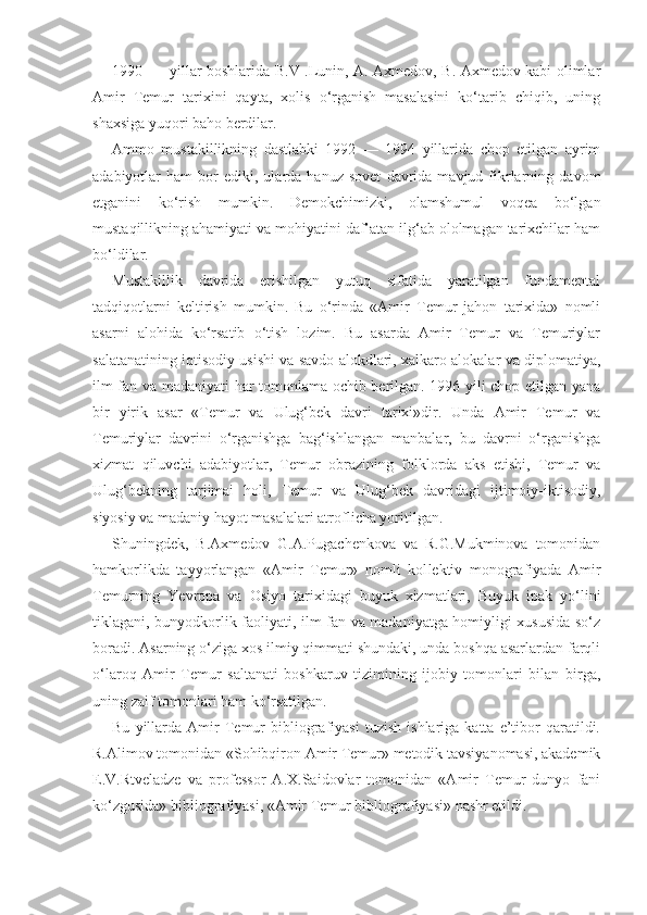 1990 yillar boshlarida B.V .Lunin, A. Axmedov, B. Axmedov kabi olimlar
Amir   Temur   tarixini   qayta,   xolis   o‘rganish   masalasini   ko‘tarib   chiqib,   uning
shaxsiga yuqori baho berdilar.
Ammo   mustakillikning   dastlabki   1992   —   1994   yillarida   chop   etilgan   ayrim
adabiyotlar   ham   bor   ediki,  ularda   hanuz  sovet   davrida   mavjud  fikrlarning   davom
etganini   ko‘rish   mumkin.   Demokchimizki,   olamshumul   voqea   bo‘lgan
mustaqillikning ahamiyati va mohiyatini daf’atan ilg‘ab ololmagan tarixchilar ham
bo‘ldilar.
Mustakillik   davrida   erishilgan   yutuq   sifatida   yaratilgan   fundamental
tadqiqotlarni   keltirish   mumkin.   Bu   o‘rinda   «Amir   Temur   jahon   tarixida»   nomli
asarni   alohida   ko‘rsatib   o‘tish   lozim.   Bu   asarda   Amir   Temur   va   Temuriylar
salatanatining iqtisodiy usishi va savdo alokdlari, xalkaro alokalar va diplomatiya,
ilm-fan va madaniyati har tomonlama ochib berilgan. 1996 yili chop etilgan yana
bir   yirik   asar   «Temur   va   Ulug‘bek   davri   tarixi»dir.   Unda   Amir   Temur   va
Temuriylar   davrini   o‘rganishga   bag‘ishlangan   manbalar,   bu   davrni   o‘rganishga
xizmat   qiluvchi   adabiyotlar,   Temur   obrazining   folklorda   aks   etishi,   Temur   va
Ulug‘bekning   tarjimai   holi,   Temur   va   Ulug‘bek   davridagi   ijtimoiy-iktisodiy,
siyosiy va madaniy hayot masalalari atroflicha yoritilgan.
Shuningdek,   B.Axmedov   G.A.Pugachenkova   va   R.G.Mukminova   tomonidan
hamkorlikda   tayyorlangan   «Amir   Temur»   nomli   kol lektiv   monografiyada   Amir
Temurning   Yevropa   va   Osiyo   tarixidagi   buyuk   xizmatlari,   Buyuk   ipak   yo‘lini
tiklagani, bunyodkorlik faoliyati, ilm-fan va madaniyatga homiyligi xususida so‘z
boradi. Asarning o‘ziga xos ilmiy qimmati shundaki, unda boshqa asarlardan farqli
o‘laroq   Amir   Temur   saltanati   boshkaruv   tizimining   ijobiy   tomonlari   bilan   birga,
uning zaif tomonlari ham ko‘rsatilgan.
Bu   yillarda   Amir   Temur   bibliografiyasi   tuzish   ishlariga  katta   e’tibor   qaratildi.
R.Alimov tomonidan «Sohibqiron Amir Temur» metodik tavsiyanomasi, akademik
E.V.Rtveladze   va   professor   A.X.Saidovlar   tomonidan   «Amir   Temur   dunyo   fani
ko‘zgusida» bibliografiyasi, «Amir Temur bibliografiyasi» nashr etildi. 