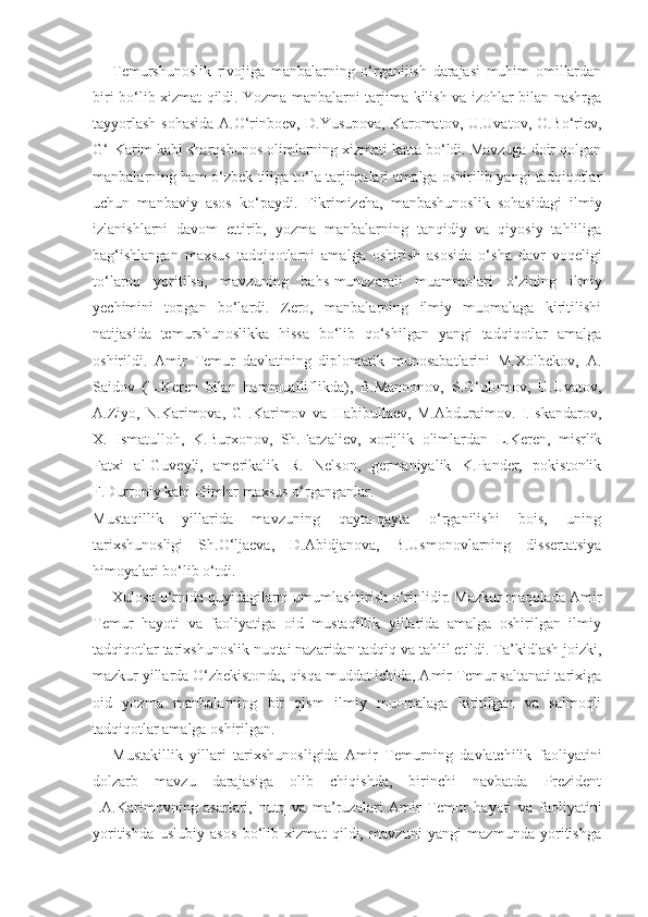 Temurshunoslik   rivojiga   manbalarning   o‘rganilish   darajasi   muhim   omillardan
biri bo‘lib xizmat qildi. Yozma manbalarni tarjima kilish va izohlar bilan nashrga
tayyorlash sohasida A.O‘rinboev, D.Yusupova, Karomatov, U.Uvatov, O.Bo‘riev,
G‘-Karim kabi sharqshunos olimlarning xizmati katta bo‘ldi. Mavzuga doir qolgan
manbalarning ham o‘zbek tiliga to‘la tarjimalari amalga oshirilib yangi tadqiqotlar
uchun   manbaviy   asos   ko‘paydi.   Fikrimizcha,   manbashunoslik   sohasidagi   ilmiy
izlanishlarni   davom   ettirib,   yozma   manbalarning   tanqidiy   va   qiyosiy   tahliliga
bag‘ishlangan   maxsus   tadqiqotlarni   amal ga   oshirish   asosida   o‘sha   davr   voqeligi
to‘laroq   yoritilsa,   mavzuning   bahs-munozarali   muammolari   o‘zining   ilmiy
yechimini   topgan   bo‘lardi.   Zero,   manbalarning   ilmiy   muomalaga   kiritilishi
natijasida   temurshunoslikka   hissa   bo‘lib   qo‘shilgan   yangi   tadqiqotlar   amalga
oshirildi.   Amir   Temur   davlatining   diplomatik   munosabatlarini   M.Xolbekov,   A.
Saidov   (L.Keren   bilan   hammualliflikda),   B.Mannonov,   S.G‘ulomov,   U.Uvatov,
A.Ziyo,   N.Karimova,   G   .Karimov   va   Habibullaev,   M.Abduraimov.   I.Iskandarov,
X.   Ismatulloh,   K.Burxonov,   Sh.Farzaliev,   xorijlik   olimlardan   L.Keren,   misrlik
Fatxi   al-Guveyli,   amerikalik   R.   Nelson,   germaniyalik   K.Pander,   pokistonlik
F.Durroniy kabi olimlar maxsus o‘rganganlar.
Mustaqillik   yillarida   mavzuning   qayta-qayta   o‘rganilishi   bois,   uning
tarixshunosligi   Sh.O‘ljaeva,   D.Abidjanova,   B.Usmonovlarning   dissertatsiya
himoyalari bo‘lib o‘tdi.
Xulosa o‘rnida quyidagilarni umumlashtirish o‘rinlidir. Mazkur maqolada Amir
Temur   hayoti   va   faoliyatiga   oid   mustaqillik   yillarida   amalga   oshirilgan   ilmiy
tadqiqotlar tarixshunoslik nuqtai nazaridan tadqiq va tahlil etildi. Ta’kidlash joizki,
mazkur yillarda O‘zbekistonda, qisqa muddat ichida, Amir Temur saltanati tarixiga
oid   yozma   manbalarning   bir   qism   ilmiy   muomalaga   kiritilgan   va   salmoqli
tadqiqotlar amalga oshirilgan.
Mustakillik   yillari   tarixshunosligida   Amir   Temurning   davlatchilik   faoliyatini
dolzarb   mavzu   darajasiga   olib   chiqishda,   birinchi   navbatda   Prezident
I.A.Karimovning   asarlari,   nutq   va   ma’ruzalari   Amir   Temur   hayoti   va   faoliyatini
yoritishda   uslubiy   asos   bo‘lib   xizmat   qildi,   mavzuni   yangi   mazmunda   yoritishga 