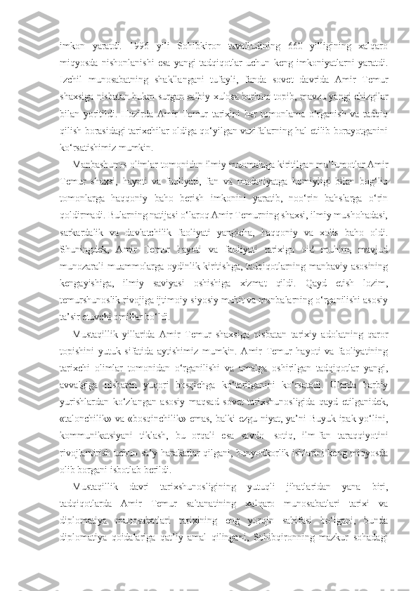 imkon   yaratdi.   1996   yili   Sohibkiron   tavalludining   660   yilligining   xalqaro
miqyosda   nishonlanishi   esa   yangi   tadqiqotlar   uchun   keng   imkoniyatlarni   yaratdi.
Izchil   munosabatning   shakllangani   tufayli,   fanda   sovet   davrida   Amir   Temur
shaxsiga nisbatan hukm surgan salbiy xulosa barham topib, mavzu yangi chizgilar
bilan   yoritildi.   Hozirda   Amir   Temur   tarixini   har   tomonlama   o‘rganish   va   tadqiq
qilish borasidagi tarixchilar oldiga qo‘yilgan vazifalarning hal etilib borayotganini
ko‘rsatishimiz mumkin.
Manbashunos olimlar tomonidan ilmiy muomalaga kiritil gan ma’lumotlar Amir
Temur   shaxsi,   hayoti   va   faoliyati,   fan   va   madaniyatga   homiyligi   bilan   bog‘liq
tomonlarga   haqqoniy   baho   berish   imkonini   yaratib,   noo‘rin   bahslarga   o‘rin
qoldirmadi. Bularning natijasi o‘laroq Amir Temurning shaxsi, ilmiy mushohadasi,
sarkardalik   va   davlatchilik   faoliyati   yangicha,   haqqoniy   va   xolis   baho   oldi.
Shuningdek,   Amir   Temur   hayoti   va   faoliyati   tarixiga   oid   muhim,   mavjud
munozarali muammolarga oydinlik kiritishga, tadqiqotlarning manbaviy asosining
kengayishiga,   ilmiy   saviyasi   oshishiga   xizmat   qildi.   Qayd   etish   lozim,
temurshunoslik rivojiga ijtimoiy-siyosiy muhit va manbalarning o‘rganilishi asosiy
ta’sir etuvchi omillar bo‘ldi.
Mustaqillik   yillarida   Amir   Temur   shaxsiga   nisbatan   tarixiy   adolatning   qaror
topishini   yutuk   sifatida   aytishimiz   mumkin.   Amir   Temur   hayoti   va   faoliyatining
tarixchi   olimlar   tomonidan   o‘rganilishi   va   amalga   oshirilgan   tadqiqotlar   yangi,
avvalgiga   nisbatan   yuqori   bosqichga   ko‘tarilganini   ko‘rsatadi.   Ularda   harbiy
yurishlardan   ko‘zlangan   asosiy   maqsad   sovet   tarixshunosligida   qayd   etilganidek,
«talonchilik» va «bosqinchilik» emas, balki ezgu niyat, ya’ni Buyuk ipak yo‘lini,
kommunikatsiyani   tiklash,   bu   orqali   esa   savdo—sotiq,   ilm-fan   taraqqiyotini
rivojlantirish uchun sa’y-harakatlar qilgani, bunyodkorlik ishlarini keng miqyosda
olib borgani isbotlab berildi.
Mustaqillik   davri   tarixshunosligining   yutuqli   jihatlaridan   yana   biri,
tadqiqotlarda   Amir   Temur   saltanatining   xalqaro   munosabatlari   tarixi   va
diplomatiya   munosabatlari   tarixining   eng   yorqin   sahifasi   bo‘lgani,   bunda
diplomatiya   qoidalariga   qat’iy   amal   qilingani,   Sohibqironning   mazkur   sohadagi 