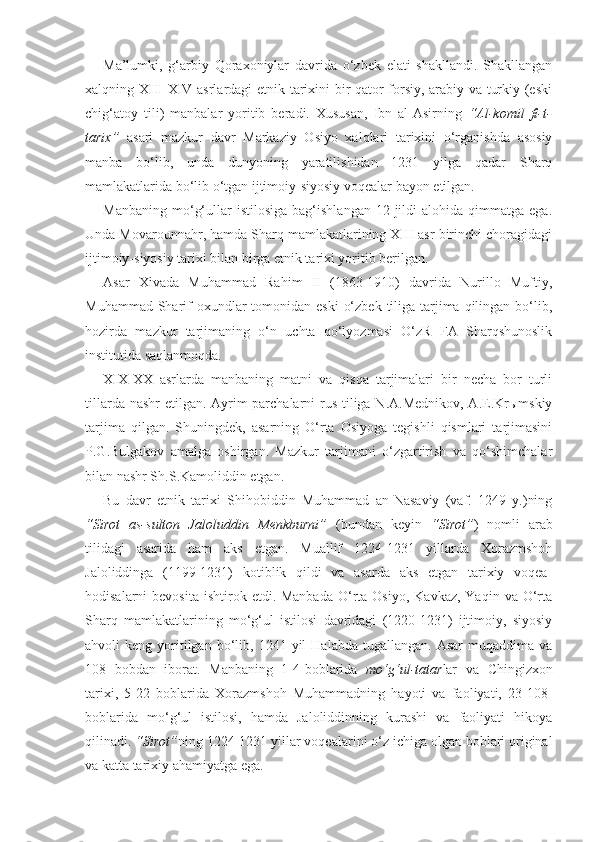 Ma’lumki,   g‘arbiy   Qoraxoniylar   davrida   o‘zbek   elati   shakllandi.   Shakllangan
xalqning   XIII - XIV   asrlardagi etnik tarixini bir qator forsiy, arabiy va turkiy (eski
chig‘atoy   tili)   manbalar   yoritib   beradi.   Xususan,   Ibn   al-Asirning   “Al-komil   fi-t-
tarix”   asari   mazkur   davr   Markaziy   Osiyo   xalqlari   tarixini   o‘rganishda   asosiy
manba   bo‘lib,   unda   dunyoning   yaratilishidan   1231   yilga   qadar   Sharq
mamlakatlarida bo‘lib o‘tgan ijtimoiy-siyosiy voqealar bayon etilgan.
Manbaning   mo‘g‘ullar   istilosiga   bag‘ishlangan   12-jildi   alohida   qimmatga  ega.
Unda Movarounnahr, hamda Sharq mamlakatlarining XIII asr birinchi choragidagi
ijtimoiy-siyosiy tarixi bilan birga etnik tarixi yoritib berilgan.
Asar   Xivada   Muhammad   Rahim   II   (1863-1910)   davrida   Nurillo   Muftiy,
Muhammad Sharif  oxundlar  tomonidan eski  o‘zbek  tiliga tarjima qilingan bo‘lib,
hozirda   mazkur   tarjimaning   o‘n   uchta   qo‘lyozmasi   O‘zR   FA   Sharqshunoslik
institutida saqlanmoqda.
XIX-XX   asrlarda   manbaning   matni   va   qisqa   tarjimalari   bir   necha   bor   turli
tillarda nashr  etilgan. Ayrim  parchalarni rus tiliga N.A.Mednikov, A.E.Krыmskiy
tarjima   qilgan.   Shuningdek,   asarning   O‘rta   Osiyoga   tegishli   qismlari   tarjimasini
P.G.Bulgakov   amalga   oshirgan.   Mazkur   tarjimani   o‘zgartirish   va   qo‘shimchalar
bilan nashr Sh.S.Kamoliddin etgan.
Bu   davr   etnik   tarixi   Shihobiddin   Muhammad   an-Nasaviy   (vaf.   1249   y.)ning
“Sirot   as-sulton   Jaloluddin   Menkburni”   (bundan   keyin   “Sirot” )   nomli   arab
tilidagi   asarida   ham   aks   etgan.   Muallif   1224-1231   yillarda   Xorazmshoh
Jaloliddinga   (1199-1231)   kotiblik   qildi   va   asarda   aks   etgan   tarixiy   voqea-
hodisalarni  bevosita   ishtirok  etdi. Manbada   O‘rta  Osiyo,  Kavkaz,  Yaqin  va O‘rta
Sharq   mamlakatlarining   mo‘g‘ul   istilosi   davridagi   (1220-1231)   ijtimoiy,   siyosiy
ahvoli   keng  yoritilgan  bo‘lib,  1241  yil   Halabda  tugallangan.  Asar   muqaddima  va
108   bobdan   iborat.   Manbaning   1-4-boblarida   mo‘g‘ul-tatar lar   va   Chingizxon
tarixi,   5-22   boblarida   Xorazmshoh   Muhammadning   hayoti   va   faoliyati,   23-108-
boblarida   mo‘g‘ul   istilosi,   hamda   Jaloliddinning   kurashi   va   faoliyati   hikoya
qilinadi.  “Sirot” ning 1224-1231 yillar voqealarini o‘z ichiga olgan boblari original
va katta tarixiy ahamiyatga ega.  