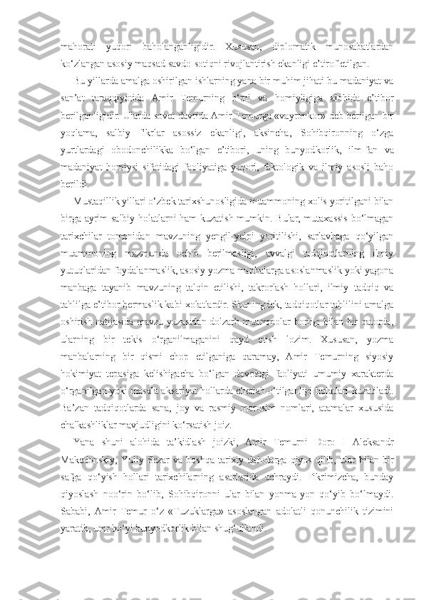 mahorati   yuqori   baholanganligidir.   Xususan,   diplomatik   munosabatlardan
ko‘zlangan asosiy maqsad savdo-sotiqni rivojlantirish ekanligi e’tirof etilgan.
Bu yillarda amalga oshirilgan ishlarning yana bir muhim jihati bu madaniyat va
san’at   taraqqiyotida   Amir   Temurning   o‘rni   va   homiyligiga   alohida   e’tibor
berilganligidir. Ularda sovet davrida Amir Temurga «vayronkor» deb berilgan bir
yoqlama,   salbiy   fikrlar   asossiz   ekanligi,   aksincha,   Sohibqironning   o‘zga
yurtlardagi   obodonchilikka   bo‘lgan   e’tibori,   uning   bunyod korlik,   ilm-fan   va
madaniyat   homiysi   sifatidagi   faoliyatiga   yuqori,   faktologik   va   ilmiy   asosli   baho
berildi.
Mustaqillik yillari o‘zbek tarixshunosligida muammoning xolis yoritilgani bilan
birga ayrim salbiy holatlarni ham kuzatish mumkin. Bular, mutaxassis bo‘lmagan
tarixchilar   tomonidan   mavzuning   yengil-yelpi   yoritilishi,   sarlavhaga   qo‘yilgan
muammoning   mazmunda   ochib   berilmasligi,   avvalgi   tadqiqotlarning   ilmiy
yutuqlaridan foydalanmaslik, aso siy yozma manbalarga asoslanmaslik yoki yagona
manbaga   tayanib   mavzuning   talqin   etilishi,   takrorlash   hollari,   ilmiy   tadqiq   va
tahlilga e’tibor bermaslik kabi xolatlardir. Shuningdek, tadqiqotlar tahlilini amalga
oshirish natijasida mavzu yuzasidan dolzarb muammolar borligi bilan bir qatorda,
ularning   bir   tekis   o‘rganilmaganini   qayd   etish   lozim.   Xususan,   yozma
manbalarning   bir   qismi   chop   etilganiga   qaramay,   Amir   Temurning   siyosiy
hokimiyat   tepasiga   kelishigacha   bo‘lgan   davrdagi   faoliyati   umumiy   xarakterda
o‘rganilgan yoki masala aksariyat hollarda chetlab o‘tilganligi holatlari kuzatiladi.
Ba’zan   tadqiqotlarda   sana,   joy   va   rasmiy   marosim   nomlari,   atamalar   xususida
chalkashliklar mavjudligini ko‘rsatish joiz.
Yana   shuni   alohida   ta’kidlash   joizki,   Amir   Temurni   Doro   I   Aleksandr
Makedonskiy,   Yuliy   Sezar   va   boshqa   tarixiy  daholarga   qiyos   qilib,   ular   bilan   bir
safga   qo‘yish   hollari   tarixchilarning   asarlarida   uchraydi.   Fikrimizcha,   bunday
qiyoslash   noo‘rin   bo‘lib,   Sohibqironni   ular   bilan   yonma-yon   qo‘yib   bo‘lmaydi.
Sababi,   Amir   Temur   o‘z   «Tuzuklarga»   asoslangan   adolatli   qonunchilik   tizimini
yaratib, umr bo‘yi bunyodkorlik bi lan shug‘ullandi. 