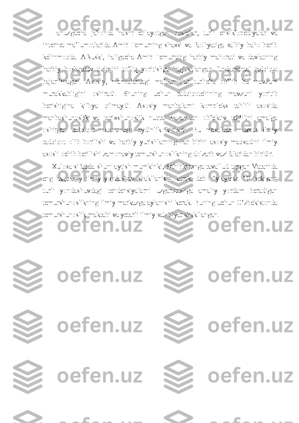 Hanuzgacha   jahonda   nashr   etilayotgan   nashrlar,   turli   ensiklopediyalar   va
internet   ma’lumotlarida   Amir   Temurning   shaxsi   va   faoliyatiga   salbiy   baho   berib
kelinmoqda.   Afsuski,   haligacha   Amir   Temurning   harbiy   mahorati   va   davlatning
harbiy   boshqaruv   tizimini   to‘liq   yoritishga   bag‘ishlangan   fundamental   tadqiqot
bajarilmagan.   Asosiy,   manbalardagi   ma’lumotlar   turlicha   bo‘lib   bu   mavzuni
murakkabligini   oshiradi.   Shuning   uchun   tadqiqotchining   mavzuni   yoritib
berishigina   kifoya   qilmaydi.   Asosiy   manbalarni   kompleks   tahlili   asosida
manbashunoslik   va   tarixshunoslik   nuqtai   nazaridan   ob’ek tiv   tahlilini   amalga
oshirgan   tadqiqot   muammoga   oydinlik   kiritadi.   Bu   masalada   maxsus   ilmiy
tadqiqot   olib   borilishi   va   harbiy   yurishlarning   har   birini   asosiy   maqsadini   ilmiy
asosli ochib berilishi zamonaviy temurshunoslikning dolzarb vazifalaridan biridir.
Xulosa sifatida shuni aytish mumkinki, Sohibkironga tavallud topgan Vatanida
eng   haqqoniy   ilmiy   yondashuv   shakllanishi   kerak,   deb   o‘ylaymiz.   O‘zbekiston
turli   yondashuvdagi   tendensiyalarni   uzgartirishga   amaliy   yordam   beradigan
temurshunoslikning ilmiy markazga aylanishi kerak. Buning uchun O‘zbekistonda
temurshunoslik maktabi va yetarli ilmiy salohiyat shakllangan. 