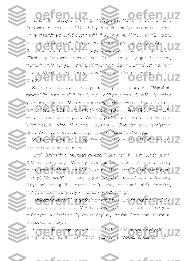 “Sirot”   XIII   asrdayoq   fors   tiliga   o‘girilgan   edi.   Manbaning   arabcha   matni,
fransuzcha   tarjimasi   bilan   1891-1895   yillarda   Parij   va   Qohirada   chop   qilingan.
Uning   qisqartirilgan   turkcha   tarjimasini   Yusuf   Ziyo   va   Ahmad   Tavhid,   forscha
tarjimasini  Muhammad Ali  Nosih va Mujtab Minoviy amalga oshirgan. Asarning
XIII   asrda   Turkmaniston   tarixini   hikoya   qiluvchi   qismini   S.L.Volin   nashr   etgan.
“Sirot” ning   fransuzcha   tarjimasini   Najib   Osim   turkchaga   o‘girgan.   Shuningdek,
manbaning Z.M.Buniyatov amalga oshirgan rus tilidagi mukammal tarjimasi  ham
mavjud.   Mazkur   tarjima   K.Matyoqubov   tomonidan   o‘zbek   tiliga   o‘girilib,   chop
etilgan.
Xorazmshoh   Jaloliddin   tarixi   bayon   etilgan   yana   bir   tarixiy   asar   “Nafsat   al-
masdur” dir.   Asar   muallifi   haqida   turli   ziddiyatlar   mavjud.   Z.V.To‘g‘onning
yozishicha, u Nuriddin Muhammad Munshiy qalamiga mansub. Shunisi qiziqki, u
ham   an-Nasaviy   kabi   Jaloliddinning   kotibi   bo‘lgan.   I.Qofaso‘g‘li   bu   ikki   muallif
aslida   bir   odam   ekanini   yozadi.   Asarning   yozilgan   vaqti   haqida   aniq   ma’lumot
keltirilmasa-da,   Mirzo   Muhammad   Qazviniy   u   “Sirot” dan   avval   yozilganini
aytadi. Asar tuzilish va voqealar bayoniga ko‘ra,  “Sirot” ga o‘xshaydi.
Manba   hozirgacha   to‘la   o‘rganilmagan.   Uning   matni   1928   yil   Tehronda
toshbosma shaklida nashr etilgan.
Jamol   Qarshiyning   “Mulhaqot   as-suroh”   asari   ham   XIII   asr   ikkinchi   yarmi-
XIV   asr   boshlaridagi   Markaziy   Osiyo   xalqlari   tarixini   o‘rganishda   asosiy
manbalardan hisoblanadi. Asar Abu Nasr Ismoil ibn Hammod al-Javhariyning (vaf.
1008   y.)   “As-sahoh”   nomli   asariga   yozilgan   qo‘shimcha   bo‘lib,   unda   Markaziy
Osiyo   xalqlarining   XIII   asrdagi   etnik   tarixi,   madaniyati,   yirik   shaharlari,
mo‘g‘ullar bosqini, chig‘atoy xonlari tarixi yoritib berilgan.
“Mulhaqot as-suroh”  hozirgacha biron-bir tilga to‘la o‘girilmagan bo‘lib, ba’zi
qismlarigina   tarjima   qilingan.   V.V.Bartold   asar   matnining   bir   qismini   1898   yilda
nashr etgan. Manbaning qo‘lyozmalari Angliya, Fransiya, Germaniya, Rossiya va
O‘zbekistonda mavjud. 
Bu davr tarixi aks etgan yana bir manba   Sa’duddin Muhammad Avfiy (XII asr
so‘nggi   choragi   va   XIII   asr   birinchi   yarmi)ning   “Javomi   al-hikoyat”   nomli 