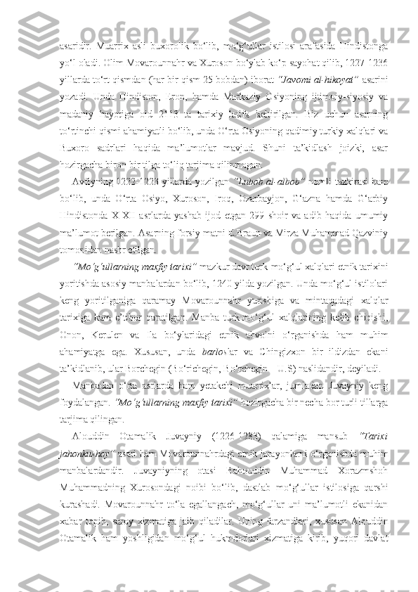 asaridir.   Muarrix   asli   buxorolik   bo‘lib,   mo‘g‘ullar   istilosi   arafasida   Hindistonga
yo‘l oladi. Olim Movarounnahr va Xuroson bo‘ylab ko‘p sayohat qilib, 1227-1236
yillarda   to‘rt qismdan (har bir qism 25 bobdan) iborat  “Javomi al-hikoyat”   asarini
yozadi.   Unda   Hindiston,   Eron,   hamda   Markaziy   Osiyoning   ijtimoiy-siyosiy   va
madaniy   hayotiga   oid   2113   ta   tarixiy   latifa   keltirilgan.   Biz   uchun   asarning
to‘rtinchi qismi ahamiyatli bo‘lib, unda O‘rta Osiyoning qadimiy turkiy xalqlari va
Buxoro   sadrlari   haqida   ma’lumotlar   mavjud.   Shuni   ta’kidlash   joizki,   asar
hozirgacha biron-bir tilga to‘liq tarjima qilinmagan.
Avfiyning 1222-1223 yillarda yozilgan   “Lubob al-albob”   nomli tazkirasi  ham
bo‘lib,   unda   O‘rta   Osiyo,   Xuroson,   Iroq,   Ozarbayjon,   G‘azna   hamda   G‘arbiy
Hindistonda   X-XII   asrlarda   yashab   ijod   etgan   299   shoir   va   adib   haqida   umumiy
ma’lumot berilgan. Asarning forsiy matni E.Braun va Mirza Muhammad Qazviniy
tomonidan nashr etilgan.
“Mo‘g‘ullarning maxfiy tarixi”  mazkur davr turk-mo‘g‘ul xalqlari etnik tarixini
yoritishda asosiy manbalardan bo‘lib, 1240 yilda yozilgan. Unda mo‘g‘ul istilolari
keng   yoritilganiga   qaramay   Movarounnahr   yurishiga   va   mintaqadagi   xalqlar
tarixiga   kam   e’tibor   qaratilgan.   Manba   turk-mo‘g‘ul   xalqlarining   kelib   chiqishi,
Onon,   Kerulen   va   Ila   bo‘ylaridagi   etnik   ahvolni   o‘rganishda   ham   muhim
ahamiyatga   ega.   Xususan,   unda   barlos lar   va   Chingizxon   bir   ildizdan   ekani
ta’kidlanib, ular Borchegin (Bo‘richegin, Bo‘rchegin – U.S) naslidandir, deyiladi. 
Manbadan   o‘rta   asrlarda   ham   yetakchi   muarrixlar,   jumladan   Juvayniy   keng
foydalangan.  “Mo‘g‘ullarning maxfiy tarixi”  hozirgacha bir necha bor turli tillarga
tarjima qilingan.
Alouddin   Otamalik   Juvayniy   (1226-1283)   qalamiga   mansub   “Tarixi
jahonkushoy”   asari ham Movarounnahrdagi etnik jarayonlarni o‘rganishda muhim
manbalardandir .   Juvayniyning   otasi   Bahouddin   Muhammad   Xorazmshoh
Muhammadning   Xurosondagi   noibi   bo‘lib,   dastlab   mo‘g‘ullar   istilosiga   qarshi
kurashadi.   Movarounnahr   to‘la   egallangach,   mo‘g‘ullar   uni   ma’lumotli   ekanidan
xabar   topib,   saroy   xizmatiga   jalb   qiladilar.   Uning   farzandlari,   xususan   Alouddin
Otamalik   ham   yoshligidan   mo‘g‘ul   hukmdorlari   xizmatiga   kirib,   yuqori   davlat 