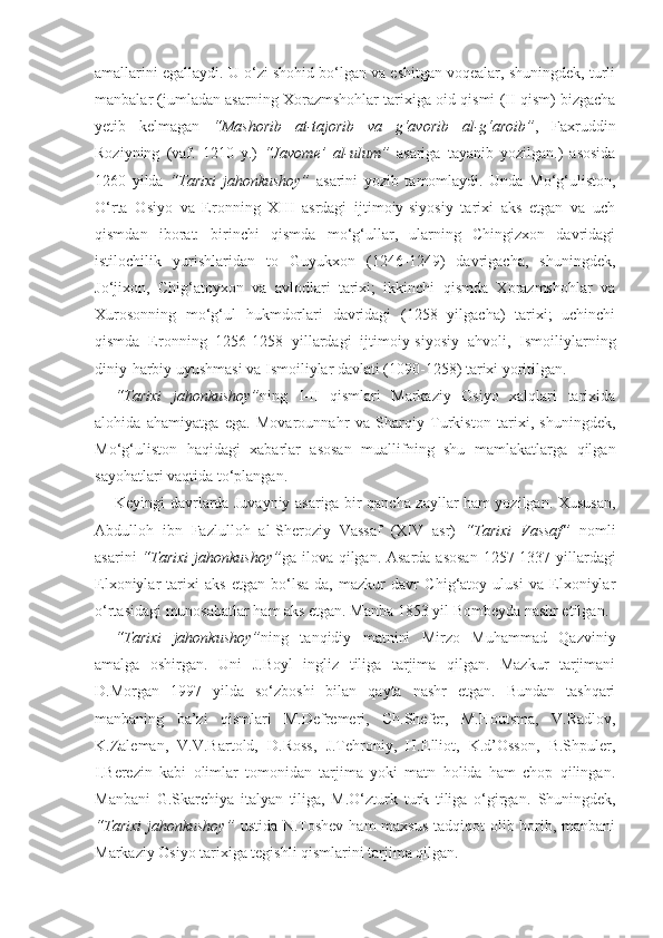 amallarini egallaydi. U o‘zi shohid bo‘lgan va eshitgan voqealar, shuningdek, turli
manbalar (jumladan asarning Xorazmshohlar tarixiga oid qismi (II qism) bizgacha
yetib   kelmagan   “Mashorib   at-tajorib   va   g‘avorib   al-g‘aroib” ,   Faxruddin
Roziyning   (vaf.   1210   y.)   “Javome’   al-ulum”   asariga   tayanib   yozilgan.)   asosida
1260   yilda   “Tarixi   jahonkushoy”   asarini   yozib   tamomlaydi.   Unda   Mo‘g‘uliston,
O‘rta   Osiyo   va   Eronning   XIII   asrdagi   ijtimoiy-siyosiy   tarixi   aks   etgan   va   uch
qismdan   iborat:   birinchi   qismda   mo‘g‘ullar,   ularning   Chingizxon   davridagi
istilochilik   yurishlaridan   to   Guyukxon   (1246-1249)   davrigacha,   shuningdek,
Jo‘jixon,   Chig‘atoyxon   va   avlodlari   tarixi;   ikkinchi   qismda   Xorazmshohlar   va
Xurosonning   mo‘g‘ul   hukmdorlari   davridagi   (1258   yilgacha)   tarixi;   uchinchi
qismda   Eronning   1256-1258   yillardagi   ijtimoiy-siyosiy   ahvoli,   Ismoiliylarning
diniy-harbiy uyushmasi va Ismoiliylar davlati (1090-1258) tarixi yoritilgan.
“Tarixi   jahonkushoy” ning   I-II   qismlari   Markaziy   Osiyo   xalqlari   tarixida
alohida   ahamiyatga   ega.   Movarounnahr   va   Sharqiy   Turkiston   tarixi,   shuningdek,
Mo‘g‘uliston   haqidagi   xabarlar   asosan   muallifning   shu   mamlakatlarga   qilgan
sayohatlari vaqtida to‘plangan.
Keyingi davrlarda Juvayniy asariga bir qancha zayllar ham yozilgan. Xususan,
Abdulloh   ibn   Fazlulloh   al-Sheroziy   Vassaf   (XIV   asr)   “Tarixi   Vassaf”   nomli
asarini   “Tarixi  jahonkushoy” ga ilova qilgan. Asarda asosan  1257-1337 yillardagi
Elxoniylar   tarixi   aks   etgan   bo‘lsa-da,   mazkur   davr   Chig‘atoy   ulusi   va   Elxoniylar
o‘rtasidagi munosabatlar ham aks etgan. Manba 1853 yil Bombeyda nashr etilgan.
“Tarixi   jahonkushoy” ning   tanqidiy   matnini   Mirzo   Muhammad   Qazviniy
amalga   oshirgan.   Uni   J.Boyl   ingliz   tiliga   tarjima   qilgan.   Mazkur   tarjimani
D.Morgan   1997   yilda   so‘zboshi   bilan   qayta   nashr   etgan.   Bundan   tashqari
manbaning   ba’zi   qismlari   M.Defremeri,   Ch.Shefer,   M.Houtsma,   V.Radlov,
K.Zaleman,   V.V.Bartold,   D.Ross,   J.Tehroniy,   H.Elliot,   K.d’Osson,   B.Shpuler,
I.Berezin   kabi   olimlar   tomonidan   tarjima   yoki   matn   holida   ham   chop   qilingan.
Manbani   G.Skarchiya   italyan   tiliga,   M.O‘zturk   turk   tiliga   o‘girgan.   Shuningdek,
“Tarixi  jahonkushoy”   ustida N.Toshev  ham maxsus  tadqiqot olib borib, manbani
Markaziy Osiyo tarixiga tegishli qismlarini tarjima qilgan. 