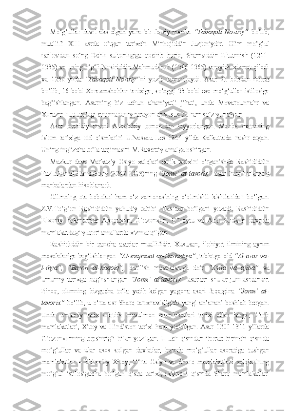 Mo‘g‘ullar   davri   aks   etgan   yana   bir   forsiy   manba   “Tabaqoti   Nosiriy”   bo‘lib,
muallifi   XIII   asrda   o‘tgan   tarixchi   Minhojiddin   Juzjoniydir.   Olim   mo‘g‘ul
istilosidan   so‘ng   Dehli   sultonligiga   qochib   borib,   Shamsiddin   Eltutmish   (1211-
1235) va uning o‘g‘li Nosiriddin Mahmudshoh (1246-1265) saroyida xizmat qiladi
va   1260   yilda   “Tabaqoti   Nosiriy” ni   yozib   tamomlaydi.   Asar   23   bobdan   iborat
bo‘lib,   16-bobi   Xorazmshohlar   tarixiga,   so‘nggi   23-bobi   esa   mo‘g‘ullar   istilosiga
bag‘ishlangan.   Asarning   biz   uchun   ahamiyatli   jihati,   unda   Movarounnahr   va
Xorazm hududidagi etnomadaniy jarayonlar xususida ham so‘z yuritilgan. 
Asar   tanqidiy   matni   A.Habibiy   tomonidan   tayyorlangan.   Manba   matnining
islom   tarixiga   oid   qismlarini   U.Nassau   Les   1864   yilda   Kalkuttada   nashr   etgan.
Uning inglizcha to‘la tarjimasini M.Ravertiy amalga oshirgan. 
Mazkur   davr   Markaziy   Osiyo   xalqlari   etnik   tarixini   o‘rganishda   Rashididdin
Fazlulloh al-Hamadoniy (1247-1318)ning   “Jome’ at-tavorix”   asari ham birlamchi
manbalardan hisoblanadi.  
Olimning   ota-bobolari   ham   o‘z   zamonasining   o‘qimishli   kishilaridan   bo‘lgan.
Z.V.To‘g‘on   Rashididdin   yahudiy   tabibi   oilasidan   bo‘lgani   yozadi.   Rashididdin
Elxoniy   hukmdorlar   Aboqaxon,   G‘ozonxon,   O‘ljoytu   va   Abu   Saidxon   davrida
mamlakatdagi yuqori amallarda xizmat qilgan.
Rashididdin   bir   qancha   asarlar   muallifidir.   Xususan,   ilohiyot   ilmining   ayrim
masalalariga bag‘ishlangan  “Al-majmuot ar-Rashidiya” , tabiatga oid  “Al-osor va-
l-ihya”,   “Bayon   al-haqoiq”,   qurilish   masalalariga   doir   “Asila   va   ajiba”   va
umumiy   tarixga   bag‘ishlangan   “Jome’   at-tavorix”   asarlari   shular   jumlasidandir.
Biroq,   olimning   bizgacha   to‘la   yetib   kelgan   yagona   asari   faqatgina   “Jome’   at-
tavorix”   bo‘lib, u o‘rta asr  Sharq tarixnavisligida yangi  an’anani  boshlab  bergan.
Unda   umumiy   tarix   sifatida   musulmon   mamlakatlari   tarixi   bilan   birga,   G‘arb
mamlakatlari,   Xitoy   va   Hindiston   tarixi   ham   yoritilgan.   Asar   1301-1311   yillarda
G‘ozonxonning topshirig‘i bilan yozilgan. U uch qismdan iborat:  birinchi qismda
mo‘g‘ullar   va   ular   asos   solgan   davlatlar,   hamda   mo‘g‘ullar   asoratiga   tushgan
mamlakatlar   –   Shimoliy   Xitoy,   O‘rta   Osiyo   va   Sharq   mamlakatlari   xalqlarining
mo‘g‘ul   istilosigacha   bo‘lgan   qisqa   tarixi;   ikkinchi   qismda   Sharq   mamlakatlari 