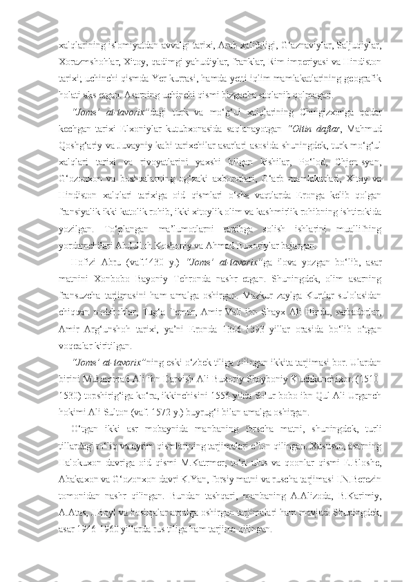 xalqlarining islomiyatdan avvalgi tarixi, Arab xalifaligi, G‘aznaviylar, Saljuqiylar,
Xorazmshohlar, Xitoy, qadimgi yahudiylar, franklar, Rim imperiyasi va Hindiston
tarixi; uchinchi qismda Yer kurrasi, hamda yetti iqlim mamlakatlarining geografik
holati aks etgan. Asarning uchinchi qismi bizgacha saqlanib qolmagan.
“Jome’   at-tavorix” dagi   turk   va   mo‘g‘ul   xalqlarining   Chingizxonga   qadar
kechgan   tarixi   Elxoniylar   kutubxonasida   saqlanayotgan   “Oltin   daftar ,   Mahmud
Qoshg‘ariy va Juvayniy kabi tarixchilar asarlari asosida shuningdek, turk-mo‘g‘ul
xalqlari   tarixi   va   rivoyatlarini   yaxshi   bilgan   kishilar,   Po‘lod,   Chjen-syan,
G‘ozonxon   va   boshqalarning   og‘zaki   axborotlari,   G‘arb   mamlakatlari,   Xitoy   va
Hindiston   xalqlari   tarixiga   oid   qismlari   o‘sha   vaqtlarda   Eronga   kelib   qolgan
fransiyalik ikki katolik rohib, ikki xitoylik olim va kashmirlik rohibning ishtirokida
yozilgan.   To‘plangan   ma’lumotlarni   tartibga   solish   ishlarini   muallifning
yordamchilari Abdulloh Koshoniy va Ahmad Buxoriylar bajargan.
Hofizi   Abru   (vaf.1430   y.)   “Jome’   at-tavorix” ga   ilova   yozgan   bo‘lib,   asar
matnini   Xonbobo   Bayoniy   Tehronda   nashr   etgan.   Shuningdek,   olim   asarning
fransuzcha   tarjimasini   ham   amalga   oshirgan.   Mazkur   zaylga   Kurtlar   sulolasidan
chiqqan   podshohlar,   Tug‘a   Temur,   Amir   Vali   ibn   Shayx   Ali   Hindu,   sarbadorlar,
Amir   Arg‘unshoh   tarixi,   ya’ni   Eronda   1306-1393   yillar   orasida   bo‘lib   o‘tgan
voqealar kiritilgan.   
“Jome’ at-tavorix” ning eski o‘zbek tiliga qilingan ikkita tarjimasi bor. Ulardan
birini Muhammad Ali ibn Darvish Ali Buxoriy Shayboniy Kuchkunchixon (1510-
1530) topshirig‘iga ko‘ra, ikkinchisini 1556 yilda Solur bobo ibn Qul Ali Urganch
hokimi Ali Sulton (vaf. 1572 y.) buyrug‘i bilan amalga oshirgan.
O‘tgan   ikki   asr   mobaynida   manbaning   forscha   matni,   shuningdek,   turli
tillardagi to‘liq va ayrim qismlarining tarjimalari e’lon qilingan. Xususan, asarning
Halokuxon   davriga   oid   qismi   M.Katrmer,   to‘rt   ulus   va   qoonlar   qismi   E.Bloshe,
Abakaxon va G‘ozonxon davri K.Yan, forsiy matni va ruscha tarjimasi I.N.Berezin
tomonidan   nashr   qilingan.   Bundan   tashqari,   manbaning   A.Alizoda,   B.Karimiy,
A.Atas, J.Boyl va boshqalar amalga oshirgan tarjimalari ham mavjud. Shuningdek,
asar 1946-1960 yillarda rus tiliga ham tarjima qilingan. 