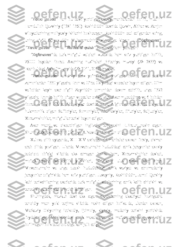 “Tarixi   guzida”   ham   bu   davr   yoritilgan   asosiy   manbalardan   bo‘lib,   muallifi
Hamdulloh   Qazviniy   (1281-1350)   Rashididdin   davrida   Qazvin,   Abhar   va   Zanjon
viloyatlarining moliyaviy ishlarini boshqargan. Rashididdin qatl etilgandan so‘ng,
uning   o‘g‘li   G‘iyosuddin   Muhammadning   xizmatiga   kirgan.   U   “Zafarnoma”,
“Tarixi guzida”  hamda  “Nuzhat al-qulub”  nomli asarlarni yaratgan.
“Zafarnoma” da   turk-mo‘g‘ul   xalqlari   xususida   ham   so‘z   yuritilgan   bo‘lib,
75000   baytdan   iborat.   Asarning   nus’halari   Britaniya   muzeyi   (№   2833)   va
Istanbuldagi Avkaf muzeyida (№ 2041, 2042) mavjud.  
“Tarixi   guzida”   umumiy   tarix   yo‘nalishida   yozilgan   bo‘lib,   unda   qadim
zamonlardan 1330 yilgacha Eron va O‘rta Osiyodagi voqealar bayon etilgan. Olim
vafotidan   keyin   asar   o‘g‘li   Zayniddin   tomonidan   davom   ettirilib,   unga   1392
yilgacha Eronda bo‘lib o‘tgan voqealar qo‘shilgan. Asar muqaddima va 6 bobdan
iborat.   Uning   4-bobida   Abbosiylar   davrida   Eron,   Afg‘oniston   va   O‘rta   Osiyoda
hukmronlik   qilgan   Safforiylar,   Somoniylar,   G‘aznaviylar,   G‘uriylar,   Saljuqiylar,
Xorazmshohlar, mo‘g‘ullar tarixi bayon etilgan.
Asar   matni   va   qisqartirilgan   inglizcha   tarjimasini   E.Braun   nashr   etgan.
Shuningdek, asar matnini 1960 yil A.Navoiy ham e’lon qilgan.
Xulosa   qilib   aytganda,   XIII-XIV   asrlarga   oid   manbalar   asosan   forsiy,   qisman
arab   tilida   yozilgan.   Ularda   Movarounnahr   hududidagi   etnik   jarayonlar   asosiy
tadqiqot   ob’ekti   sifatida   aks   etmagan   bo‘lsa   ham,   Xorazmshohlar   davlati,
mo‘g‘ullarning   istilochilik   yurishlari,   Chig‘atoy   ulusi   tarixi   bilan   birga
Movarounnahr   va   unga   tutash   hududlardagi   etnik   vaziyat   va   etnomadaniy
jarayonlar   to‘g‘risida   ham   so‘z   yuritilgan.   Juvayniy,   Rashididdin,   Jamol   Qarshiy
kabi   tarixchilarning   asarlarida   turk-mo‘g‘ul   xalqlarining   etnik   kelib   chiqishi   va
tarqalishiga doir ma’lumotlar keltirilgan.
Shuningdek,   mazkur   davr   aks   etgan   manbalarning   aksariyati   hozirgacha
tanqidiy   matn   yoki   tarjima   sifatida   nashr   etilgan   bo‘lsa-da,   ulardan   asosan,
Markaziy   Osiyoning   iqtisodiy,   ijtimoiy,   siyosiy,   madaniy   tarixini   yoritishda
foydalanilgan.   Manbalardagi   etnik   masalalarga   oid   ma’lumotlar   aniq   va   izchil
bo‘lmagani bois tadqiqotlarga kam jalb etilgan. 