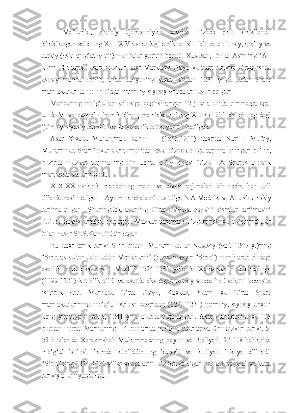 Ma’lumki,   g‘arbiy   Qoraxoniylar   davrida   o‘zbek   elati   shakllandi.
Shakllangan xalqning XIII-XIV asrlardagi etnik tarixini bir qator forsiy, arabiy va
turkiy (eski chig‘atoy tili) manbalar yoritib beradi. Xususan,  Ibn al-Asirning “Al-
komil   fi-t-tarix”   asari   mazkur   davr   Markaziy   Osiyo   xalqlari   tarixini   o‘rganishda
asosiy   manba   bo‘lib,   unda   dunyoning   yaratilishidan   1231   yilga   qadar   Sharq
mamlakatlarida bo‘lib o‘tgan ijtimoiy-siyosiy voqealar bayon etilgan .
Manbaning   mo‘g‘ullar   istilosiga   bag‘ishlangan   12-jildi   alohida   qimmatga  ega.
Unda Movarounnahr, hamda Sharq mamlakatlarining XIII asr birinchi choragidagi
ijtimoiy-siyosiy tarixi bilan birga etnik tarixi yoritib berilgan.
Asar   Xivada   Muhammad   Rahim   II   (1863-1910)   davrida   Nurillo   Muftiy,
Muhammad Sharif  oxundlar  tomonidan eski  o‘zbek  tiliga tarjima qilingan bo‘lib,
hozirda   mazkur   tarjimaning   o‘n   uchta   qo‘lyozmasi   O‘zR   FA   Sharqshunoslik
institutida saqlanmoqda .
XIX-XX   asrlarda   manbaning   matni   va   qisqa   tarjimalari   bir   necha   bor   turli
tillarda nashr etilgan . Ayrim parchalarni rus tiliga N.A.Mednikov, A.E.Kr ы mskiy
tarjima   qilgan   .   Shuningdek,   asarning   O‘rta   Osiyoga   tegishli   qismlari   tarjimasini
P.G.Bulgakov   amalga   oshirgan.   Mazkur   tarjimani   o‘zgartirish   va   qo‘shimchalar
bilan nashr Sh.S.Kamoliddin etgan .
Bu   davr   etnik   tarixi   Shihobiddin   Muhammad   an-Nasaviy   (vaf.   1249   y.)ning
“Sirot as-sulton Jaloluddin Menkburni” (bundan keyin “Sirot”) nomli arab tilidagi
asarida   ham   aks   etgan.   Muallif   1224-1231   yillarda   Xorazmshoh   Jaloliddinga
(1199-1231)   kotiblik   qildi   va   asarda   aks   etgan   tarixiy   voqea-hodisalarni   bevosita
ishtirok   etdi.   Manbada   O‘rta   Osiyo,   Kavkaz,   Yaqin   va   O‘rta   Sharq
mamlakatlarining   mo‘g‘ul   istilosi   davridagi   (1220-1231)   ijtimoiy,   siyosiy   ahvoli
keng   yoritilgan   bo‘lib,   1241   yil   Halabda   tugallangan.   Asar   muqaddima   va   108
bobdan iborat. Manbaning 1-4-boblarida mo‘g‘ul-tatarlar va Chingizxon tarixi, 5-
22   boblarida   Xorazmshoh   Muhammadning   hayoti   va   faoliyati,   23-108-boblarida
mo‘g‘ul   istilosi,   hamda   Jaloliddinning   kurashi   va   faoliyati   hikoya   qilinadi.
“Sirot”ning 1224-1231 yillar voqealarini o‘z ichiga olgan boblari original va katta
tarixiy ahamiyatga ega.  