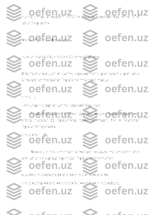 Buning   o'rniga   ko'rsatgichni   prodOne   struktura   o'zgaruvchisiga   ishora   qilish
uchun biz yozamiz:
Mahsulot* pProd = &prodOne;
Bu shuni anglatadiki, pProd prodOne manziliga teng.
Afzallik shundaki, turli xil tuzilma o'zgaruvchilari bo'ylab qadam qo'yish uchun
ko'rsatkich arifmetikasidan foydalanish imkoniyati mavjud:
pProd++;
Ushbu bayonot keyingi tuzilma o'zgaruvchisiga o'tadi.
Struktura ko'rsatgichi bilan siz o'zgaruvchi va a'zo o'rtasida chegaralovchi
sifatida   nuqtadan   (.)   foydalanishga   ruxsat   berilmagan.   Siz   ->   belgilardan
foydalanishingiz kerak:
pProd->iNo = 25;
Masalan,   pProd   tomonidan   ko'rsatilgan   struktura   ma'lumotlarini   chop
etish uchun biz quyidagi bayonotdan foydalanishimiz mumkin:
cout << pProd->cName << endl << pProd->iId << endl <<
pProd->dPrice << endl << pProd->iNo << endl << pProd->cSupp;
  