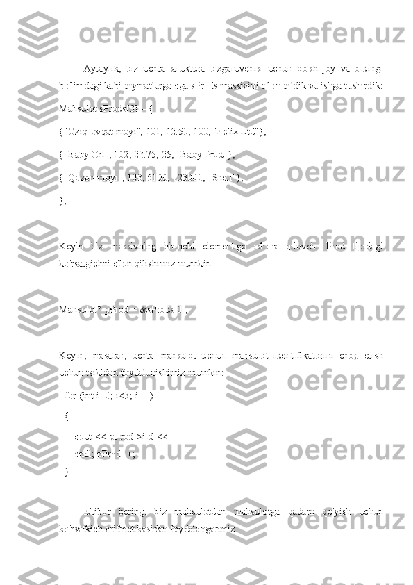 Aytaylik,   biz   uchta   struktura   o'zgaruvchisi   uchun   bo'sh   joy   va   oldingi
bo'limdagi kabi qiymatlarga ega sProds massivini e'lon qildik va ishga tushirdik:
Mahsulot sProds[3] = {
{"Oziq-ovqat moyi", 101, 12.50, 100, "Felix Ltd"},
{"Baby Oil", 102, 23.75, 25, "Baby Prod"},
{"Qozon moyi", 103, 6100, 123000, "Shell"},
};
Keyin   biz   massivning   birinchi   elementiga   ishora   qiluvchi   Prod   tipidagi
ko'rsatgichni e'lon qilishimiz mumkin:
Mahsulot* pProd = &sProds[0];
Keyin,   masalan,   uchta   mahsulot   uchun   mahsulot   identifikatorini   chop   etish
uchun tsikldan foydalanishimiz mumkin:
for   (int   i=0;   i<3;   i++)
{
cout   <<   pProd->iId   <<  
endl;   pProd++;
}
E'tibor   bering,   biz   mahsulotdan   mahsulotga   qadam   qo'yish   uchun
ko'rsatkich arifmetikasidan foydalanganmiz. 