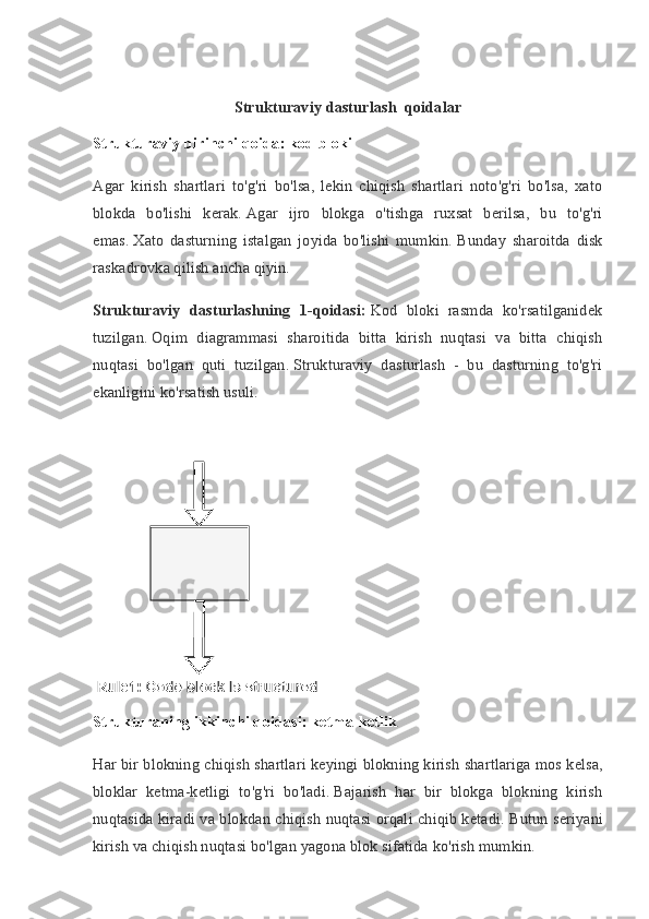 Strukturaviy dasturlash  qoidalar
Strukturaviy birinchi qoida: kod bloki
Agar   kirish   shartlari   to'g'ri   bo'lsa,   lekin   chiqish   shartlari   noto'g'ri   bo'lsa,   xato
blokda   bo'lishi   kerak.   Agar   ijro   blokga   o'tishga   ruxsat   berilsa,   bu   to'g'ri
emas.   Xato   dasturning   istalgan   joyida   bo'lishi   mumkin.   Bunday   sharoitda   disk
raskadrovka qilish ancha qiyin.
Strukturaviy   dasturlashning   1-qoidasi:   Kod   bloki   rasmda   ko'rsatilganidek
tuzilgan.   Oqim   diagrammasi   sharoitida   bitta   kirish   nuqtasi   va   bitta   chiqish
nuqtasi   bo'lgan   quti   tuzilgan.   Strukturaviy   dasturlash   -   bu   dasturning   to'g'ri
ekanligini ko'rsatish usuli.
Strukturaning ikkinchi qoidasi: ketma-ketlik
Har   bir   blokning   chiqish   shartlari   keyingi   blokning   kirish   shartlariga   mos   kelsa ,
bloklar   ketma - ketligi   to ' g ' ri   bo ' ladi .   Bajarish   har   bir   blokga   blokning   kirish
nuqtasida kiradi va blokdan chiqish nuqtasi orqali chiqib ketadi.   Butun seriyani
kirish va chiqish nuqtasi bo'lgan yagona blok sifatida ko'rish mumkin. 