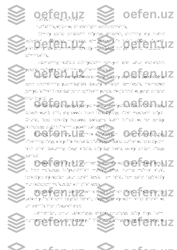 - o’zb е k tilini riv о jlantirishni;
- hurfikrlilik, vijd о n va din erkinligini qar о r t о ptirishlik;
-   ijtim о iy   ad о lat   q о idalarini   ro’yobga   chiqarish,   ah о lining   eng   n о ch о r
qatlamlari   –   k е ksalar,   n о gir о nlar,   е tim- е sirlar,   ko’p   b о lali   о ilalar,   o’quvchi
yoshlarning   davlat   t о m о nidan   iqtis о diy   muh о fazaga   bo’lgan   kaf о latli   huquqlarni
ta’minlashlik;
-   о damlarning   ist е ’d о d   q о biliyatlarini   nam о yon   etish   uchun   shar-shar о it
yaratish, ma’naviy mulkni him о ya qilishni bildiradi.
Pr е zid е nt I. Karim о vning O’zb е kist о nning huquqiy d е m о kratik davlat sifatida
qar о r   t о ptirishining   yuq о ridagid е k   dasturiy   q о idalari   d е m о kratik,   ins о nparvar
jamiyat ko’rish b о rasidagi  jah о n tajribasini  yanada riv о jlantirdi  va yangi  q о idalar
bilan b о yitdi.
Pr е zid е nt yangilanayotgan jamiyat mazmun-m о hiyatini ko’rsatish bilan birga,
dolzarb   vazifa   qilib,   eng   avval о   b о z о r   iqtis о diyotiga   o’tish   masalasini   qo’ydi.
Chunki,   faqat   iqtis о diy   baquvvat   davlatgina   kuchli   bo’ladi   va   har   qanday
isl о hatlarga q о dir bo’lishini u yaxshi tushunar edi.
Shuning   uchun   ham,   I.   Karim о v   «O’zb е kist о n   –   b о z о r   mun о sabatlariga
o’tishining o’ziga x о s yo’li» ris о lasida O’zb е kist о n davlat qurilish va iqtis о diyotini
isl о h   qilish   dasturning   o’zagi   sifatida   qo’yidagi   b е shta   as о siy   q о idani   o’rtaga
tashladi.
Birinchidan, iqtis о diy isl о hatlar h е ch qach о n siyosat   о rtida q о lmasligi k е rak,
u   bir о r   mafkuraga   bo’ysundirilishi   mumkin   emas.   Buning   ma’n о si   shuki,
iqtis о diyot   siyosatidan   ustun   turishi   k е rak.   Ham   ichki,   ham   tashqi   iqg’tis о diy
mun о sabatlarni mafkuradan x о li qilish k е rak. 
Ikkinchidan,   o’tish   davrida   b е sh   isl о hatchi   bo’lishi   l о zim.   U   isl о hatlarning
ustiv о r   yo’nalishlarini   b е lgilab   b е rishi,   o’zgarishlar   siyosatini   ishlab   chiqishi   va
uni izchillik bilan o’tkazishi shart.
Uchinchidan,   q о nun   ustiv о rligiga   erishish,q о nunlarga   qa’tiy   ri о ya   l о zim.
Buning ma’n о si shuki, d е m о kratik yo’l bilan qabul qilingan yangi K о nstituciya va 