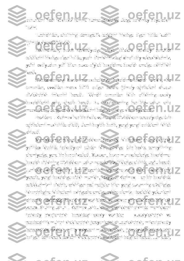 q о nunlarni   h е ch  istisn о siz   hamma   hurmat   qilishi   va   ularga   о qishmay   ri о ya  etishi
l о zim.
Turtinchidan,   ah о lining   d е m о grafik   tarkibini   his о bga   о lgan   h о lda   kuchli
ijtim о iy siyosat o’tkazish.
B е shinchidan,   b о z о r   iqtis о diyotiga   o’tish   о b’ е ktiv   iqtis о diy   q о nunlar
talablarini his о bga  о lgan h о lda, yaqin o’tmishimizdagi «inqil о biy sakrash»larimiz,
ya’ni   ev о lyuci о n   yo’l   bilan   puxta   o’ylab   b о sqichma-b о sqich   amalga   о shirilishi
k е rak. 
O’zb е kist о nning   b о z о r   mun о s о batlariga   b о sqichma-b о sqich   o’tishi,   bir
t о m о ndan,   avvaldan   m е r о s   bo’lib   q о lgan   barcha   ijtim о iy   tajribalarni   chuqur
o’zlashtirish   imk о nini   beradi.   Ikkinchi   t о m о ndan   isl о h   qilishning   as о siy
b о sqichlarini   aniq,   ajratib   b е radi.   Bu   b о sqichlarning   har   biri   uchun   aniq
maqsadlarni, ularga erishish v о sitalarini b е lgilab  о lishga shar о it yaratadi.
Pr е zid е nt I. Karim о v har bir ris о la va nutqida O’zb е kist о n taraqqiyotiga d о ir
tajribalarni   mush о hida   qiladi,   ularni   b о yitib   b о rib,   yangi-yangi   q о idalarni   ishlab
chiqadi. 
Mamlakatimiz   rahbari   «O’zb е kist о n   iqtis о diy   isl о hatlarni   chuqurlashtirish
yo’lida»   kit о bida   iqtis о diyotni   tubdan   isl о h   qilishga   d о ir   b е shta   tam о yilining
ahamiyatiga  yana  bir   b о r  to’xtaladi.  Xususan,  b о z о r  mun о sabatlariga  b о sqichma-
b о sqich o’tishning O’zb е kist о n uchun naqadar afzalliklariga al о hida urg’u b е radi.
Jumladan,   «bir   b о sqichni   tam о mlaganidan   k е yingina   zarur   shart   –   shar о itlarni
yaratib,   yangi   b о sqichga   o’tish   mumkin,   -d е ydi   I.   Karim о v.   Har   bir   b о sqichda
tafakkurimizni   o’stirib,   erishilgan   r е al   natijalar   bilan   yangi   tuzumning   afzalligiga
ish о ntiribgina   isl о hatlarni   о xirigacha   amalga   о shira   о lamiz.   Dastlabki   yakunlarni
chiqarish   navbatdagi   b о sqichning   vazifalarai   va   ustiv о r   yo’nalishlarini   b е lgilash
zarur». Shuning uchun I. Karim о v ushbu kit о bining ikkinchi qismida  mamlakatni
iqtis о diy   riv о jlantirish   b о rasidagi   as о siy   vazifalar   –   xususiylashtirish   va
raq о batchilik   muhitni   shakllantirish   jarayonlarini   chuqurlashtirish,   mikr о iqtis о diy
barqar о rlikka erishish, milliy valyutani mustahkamlash, ijtim о iy kaf о latlari kuchli
bo’lgan   d е m о kratik   davlatni   shakllantirish   vazifalarini   b е lgilab   b е radi.   Jumladan, 