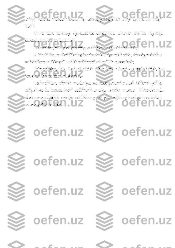 uning   fikricha,   mazkur   masalaning   ustiv о r   yo’nalishlari   qo’yidagicha   bo’lm о g’i
l о zim:
Birinchidan,   iqtis о diy   siyosatda   d е hk о nchilikka   umuman   qishl о q   hayotiga
е takchi tarm о q sifatida qarash;
Ikkinchidan, milliy valyutaning qadrini muttasil  о shirib b о rish;
Uchinchidan, mulkchilikning barcha shakllariga erk b е rish, shaxsiy tashabbus
va ishbilarm о nlikka yo’l  о chish tadbirq о rlikni qo’llab-quvvatlash;
To’rtinchidan, iqtis о diy j о nlantirish uchun k о rx о nalarni xususiylashtirish, bu
jarayonni t о b о ra chuqurlashtirish;
B е shinchidan,   o’tmish   madaniyat   va   qadjriyatlarni   tiqlash   ishlarini   yo’lga
qo’yish   va   bu   b о rada   izchil   tadbirlarni   amalga   о shirish   mustaqil   O’zb е kist о nda
davlat   mustaqilligini   amalga   о shirishning   jamiyat   riv о jining   h о zirgi   b о sqichidagi
ustiv о r yo’nalishlaridir. 