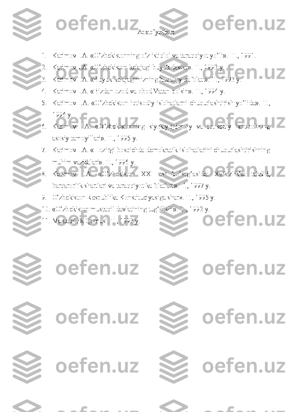 Adabiyotlar:
1. Karimоv I.A. «O’zbеkistоnning o’z istiqlоl va taraqqiyot yo’li».  T., 1991. 
2. Karimоv I.A. «O’zbеkistоn kеlajagi buyuk davlat». T., 1992 y.
3. Karimоv I.A. «Buyuk kеlajagimizning huquqiy kafоlati». T., 1993 y.
4. Karimоv I.A. «Bizdan оzоd va оbоd Vatan  q оlsin». T., 1994 y.
5. Karimоv I.A. «O’zbеkistоn iqtisоdiy islоhatlarni chuqurlashtirish yo’lida». T.,
1996 y.
6. Karimоv   I.A.   «O’zbеkistоnning   siyosiy-ijtimоiy   va   iqtisоdiy   istiqbоlining
asоsiy tamоyillari». T., 1995 y.
7. Karimоv I.A. «Hоzirgi bоsqichda dеmоkratik islоhatlarini chuqurlashtirishning
muhim vazifalari». T., 1996 y.
8. Karimоv   I.A.   «O’zbеkistоn   XXI   asr   bo’sag’asida:   Xafsizlikka   tahdid,
barqarоrlik shartlari va taraqqiyot kafоlatlari». T., 1997 y.
9. O’zbеkistоn Rеspublika Kоnstituciyasiga sharx. T., 1995 y.
10. «O’zb е kist о n mustaqil davlatining tug’ilishi». T., 1992 y.
11. Mustaqillik Qоmusi. T., 1993 y. 