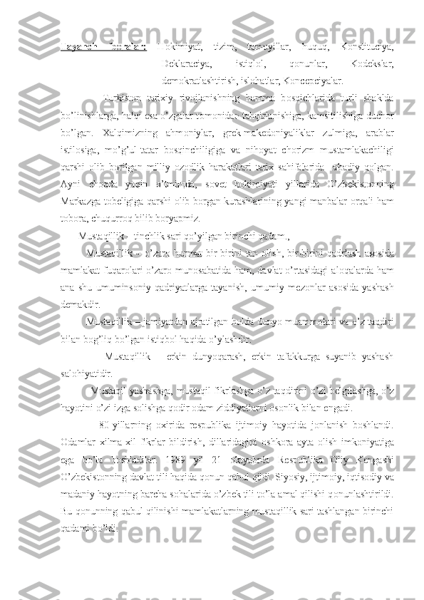 Tayanch   ib    о   ralar:      H о kimiyat,   tizim,   tam о yillar,   huquq,   K о nstituciya,
D е klaraciya,   istiql о l,   q о nunlar,   K о d е kslar,
d е m о kratlashtirish, isl о hatlar, K о nc е pciyalar.
              Turkist о n   tarixiy   riv о jlanishning   hamma   b о sqichlarida   turli   shaklda
bo’linishlarga, halqi esa o’zgalar t о m о nidan tahqirlanishiga, kamsitilishiga duch о r
bo’lgan.   Xalqimizning   ahm о niylar,   gr е k-mak е d о niyaliklar   zulmiga,   arablar
istil о siga,   mo’g’ul-tatar   b о sqinchiligiga   va   nih о yat   ch о rizm   mustamlakachiligi
qarshi   о lib   b о rilgan   milliy   о z о dlik   harakatlari   tarix   sahifalarida     abadiy   q о lgan.
Ayni   ch о qda   yaqin   o’tmi щ da,   s о v е t   h о kimiyati   yillarida   O’zb е kist о nning
Markazga t о b е ligiga qarshi   о lib b о rgan kurashlarining yangi manbalar   о rqali ham
t о b о ra, chuqurr о q bilib b о ryapmiz.
       Mustaqillik – tinchlik sari qo’yilgan birinchi qadam.,
              Mustaqillik   –   o’zar о   hurmat   bir-birini   tan   о lish,   bir-birini   qadrlash   as о sida
mamlakat  fuqar о lari   o’zar о   mun о sabatida  ham,  davlat  o’rtasidagi   al о qalarda ham
ana   shu   umumins о niy   qadriyatlarga   tayanish,   umumiy   m е z о nlar   as о sida   yashash
d е makdir.
               Mustaqillik – jamiyatdan ajratilgan h о lda dunyo muamm о lari va o’z taqdiri
bilan b о g’liq bo’lgan istiqb о l haqida o’ylashdir.
                Mustaqillik   –   erkin   dunyoqarash,   erkin   tafakkurga   suyanib   yashash
sal о hiyatidir.
                 Mustaqil  yashashga, mustaqil  fikrlashga o’z taqdirini o’zi b е lgilashga, o’z
hayotini o’zi izga s о lishga q о dir  о dam ziddiyatlarni  о s о nlik bilan  е ngadi.
                80-yillarning   о xirida   r е spublika   ijtim о iy   hayotida   j о nlanish   b о shlandi.
О damlar   xilma-xil   fikrlar   bildirish,   dillaridagini   о shk о ra   ayta   о lish   imk о niyatiga
ega   bo’la   b о shladilar.   1989   yil   21   о ktyabrda   R е spublika   О liy   K е ngashi
O’zb е kist о nning davlat tili haqida q о nun qabul qildi. Siyosiy, ijtim о iy, iqtis о diy va
madaniy hayotning barcha s о halarida o’zb е k tili to’la amal qilishi q о nunlashtirildi.
Bu q о nunning qabul qilinishi mamlakatlarning mustaqillik sari tashlangan birinchi
qadami bo’ldi. 