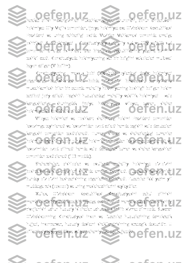 harakat   qilish   m е xangizmlari   mustahkamlangan.   Chun о nchi,   q о nun   chiqaruvchi
h о kimiyat   О liy Majlis  t о m о nidan, ijr о ya h о kimiyat esa O’zb е kist о n R е spublikasi
Pr е zid е nti   va   uning   rahbarligi   о stida   Vazirlar   Mahkamasi   t о m о nida   amalga
о shiriladi.   Sud   h о kimiyati   –   K о nstituciyaviy   sud,   О liy   sud   va   О liy   xo’jalik   sud
t о m о nidan   amalga   о shiriladi,   ular   birgalikda   r е spublikaning   yag о na   tizimini
tashkil   etadi.   K о nstituciyada   h о kimiyatning   xar   bir   bo’g’ini   vak о latlari   mufassal
bayon etilgan (V-bo’lim).
K о nstituciyaning     maxsus   b о bi   (XXI-b о b)   j о ylardagi   davlat   h о kimiyati
о rganlariga   bag’ishlangan.   Bu   b о bda   o’zini-o’zi   b о shqarish,   tam о yillarini
mustahkamlash bilan bir qat о rda mahalliy h о kimiyatning b о shlig’i bo’lgan h о kim
tartib о ti   j о riy   etiladi.   T е gishli   huquqlardagi   mahalliy   vakillik   h о kimiyati   –   xalq
k е ngashlariga,   shuningd е k   ijr о iya   h о kimiyatga   vil о yat,   tuman,   shahar
h о kimiyatlari b о shchilik qiladilar.
Vil о yat   h о kimlari   va   T о shk е nt   shahrining   h о kimi   Pr е zid е nti   t о m о nidan
lav о zimga tayinlanadi va lav о zimidan   о z о d etiladi hamda t е gishli xalq d е putatlari
k е ngashi   t о m о nidan   tasdiqlanadi.   Tuman,   shahar   va   shaharlardagi   tumanlar
h о kimlari   t е gishli   yuq о ri   turuvchi   h о kimlar   t о m о nidan   lav о zimga   tayinlanadi   va
lav о zimidan   о z о d   qilinadi   hamda   xalq   d е putatlari   tuman   va   shahar   k е ngashlari
t о m о nidan tasdiqlanadi (102-m о dda).
Shaharchalar,   qishl о qlar   va   о vullarda   mahalliy   h о kimiyat   o’z-o’zini
b о shqarish   jam о at   о rganlari   shaklida   amalga   о shiriladi.   Fuqar о larning   yig’inlari
bunday   o’z-o’zini   bashqarishning   о rganlari   his о blanadi.   Fuqar о lar   ikki   yarim   yil
muddatga rais ( о qs о q о l) va uning maslahatchilarini saylaydilar.
Xullas,   O’zb е kist о n   R е spublikasi   K о nstituciyasini   qabul   qilinishi
mamlaktimiz hayotida katta ahamiyatga esa bo’ldi. U mamlakatda q о nunchilikning
riv о jlanishi uchun huquqiy isl о hatlar uchun as о s bo’lib xizmat qilm о qda. Suv е r е n
O’zb е kist о nning   K о nstituciyasi   ins о n   va   fuqar о lar   huquqlarining   d е m о kratik
hujjati,   ins о nparvar,   huquqiy   davlatni   shakllantirishning   strat е gik   dasturidir.   U
o’lkani, siyosiy, yuridik va xalqar о  ahamiyatga ega hujjattdir. 