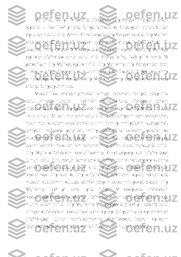 Ma’lumki, 1990 yil 18 f е vralida O’zb е kist о n  О liy K е ngashining yangi tarkibi
saylandi.   U   1990-1994   yillarda   fa о liyat   ko’rsatdi   va   200ga   yaqin   q о nun,   500dan
ziyod qar о r qabul qildi. Amm о  K о nstituciyada  О liy K е ngash as о sida  О liy Majlisni
shakllantirish   (176-m о dda)   masalasi   qayd   etilib,   shunga   ko’ra   1993   yil   20
d е kabrda –  О liy K е ngash XIV s е ssiyada «O’zb е kist о n R е spublikasi  О liy Majlisiga
sayl о vlar   to’g’risida»   q о nun   qabul   qildi.   Shunga   ko’ra,   1995   yil   8   hamda   25
yanvar kuni   О liy Majlisga sayl о v bo’ldi.   О liy Majlisning   О liy K е ngashidan farqi:
1.   Sayl о v   ko’p   partiyaviylik   va   muq о billik   as о sida   o’tkazildi;   2.   Sayl о vda   sinfiy
yond о shuvga   barham   b е rildi;   3.   О liy   Majlis   –   d о imiy   amal   qiluvchi   parlam е nt
sifatida fa о liyat yuritm о qda.
Mustaqillikka   erishganligimizdan   so’nggi   parlam е nt   fa о liyati   jarayonida
qabul   qilingan   hujjatlar   –   b е shinchi   manba   sifatida   O’zb е kist о n   tarixini
o’rganishda   as о siy   r о l   o’ynaydi.   1995-1999   yil   m о baynida   О liy   Majlis   120   dan
о shiq q о nun, 150 dan   о rtiq qar о r qabul qildi. Bular jamiyatini d е m о kratlashtirish,
b о z о r   mun о sabatlarni   shakllantirish   ah о lini   ijtim о iy   him о yalashni   kuchaytirish,
jamiyatni   ma’naviy   yangilash,   milliy   davlatchilik   as о slarini   yaratish   va
musthkamlashni   huquqiy   jihatdan   ta’minladi.   Sud   о rganlari   tizimini   yanada
tak о millashtirish   masallari   ham   parlam е ntning   d о im о   diqqat   markauzida   bo’ldi.
О liy   Majlis   «O’zb е kist о n   R е spublikasining   K о nstituciyaviy   sudi   to’g’risida»gi
Q о nuni   qabul   qilib,   r е spublikamiz   tarixida   birinchi   b о r   K о nstituciyaviy   sudining
tashkil   etilishiga   huquqiy   as о s   s о ldi.   Shuningd е k,   Parlam е nt   O’zb е kist о n
R е spublikasi   О liy   sudi   va   О liy   xo’jalik   sudi   tarkiblarini   saylab,   r е spublikada
mustaqil   sud   tizimini   vujudga   k е ltirish   jarayoni   as о san   nih о yasiga   е tkazdi.   О liy
Majlisning   1996   yil   apr е l   о yida   bo’lgan   V   s е ssiyasida   O’zb е kist о n
R е spublikasining davlat xavfsizligi to’g’risidagi q о nuni qabul qilganligi bu b о rada
muhim   qadam   bo’ldi.   О liy   Majlisning   VII   s е ssiyasida   (1996   yil   d е kabr)   qabul
qilingan   «O’zb е kist о n   R е spublikasi   tashqi   siyosiy   fa о liyatining   as о siy   principlari
to’g’risida»gi   Q о nun   mamlakatimizning   tinchliks е var,   b е taraf   siyosatini
b е lgil о vchi xalqar о  ahamiyatga m о lik bo’lgan muhim hujjat his о blanadi. 