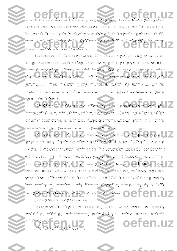 Chunki sho’r о lar davrida kishilar  о ngida ijtim о iy t е nglik tushunchasi,  ya’ni yaxshi
ishlasam   ham,   yom о n   ishlamas   ham   davlat   baribir   b о qadi,   d е gan   fikr   shakllanib,
b о qimandalik edi. Isl о hatlar davrida xususiylashtirish jarayonining chuqurlashishi,
mamlakatda   mulkd о rlar   sinfini   shakllanining   sari   dadil   qadamlar   qo’yilishi   mana
shu  о mildan k е lib chiqqan xul о sadir.
B е shinchidan:   I.   Karim о v   mustaqil   O’zb е kist о n   siyosatini   b е lgilashda   isl о m
diniga   mun о sabatini   tubdan   o’zgartirish   l о zimligini   qayta-qayta   o’qtirdi   va   «din
turmush   tarzimizga   o’hmas   muhrini   b о sgan.   Xud о ga   qarshi   kurashganlarning
ahv о li   nima   k е chishini   ko’rdik.   Endi   bu   xil   b е samar   va   quruq   ink о r   yo’li
yaramaydi.   Dinga   nisbatan   ij о biy   mun о sabat   tashqi   siyosatimizda,   ayniqsa
musulm о n   davlatlari   bilan   o’zar о   al о qalarimizni   k е ngaytirishda   katta   ahamiyatga
ega», - d е b ko’rsatdi.
О ltinchidan: O’zb е kist о n R е spublikasining iqtis о diy va siyosiy mustaqilligini
him о ya qilish va ta’minlash imk о ni b е radigan b о y m о ddiy-ma’naviy hamda ishlab
chiqarish p о t е ncialiga va kadrlar qudratiga ega mamlakat ekanligidir. Endi hamma
gap ana shu imk о niyatlardan unumli f о ydalainshda edi.
Ushbu xul о salar I. Karim о v t о m о nidan muntazam  to’ldirib, qadam-baqadam
yangi   q о ida   va   yo’l-yo’riqlar   bilan   b о yitib   b о rildi.   Xususan,   1992   yil   avgust   о yi
о xirida O’zb е kist о n mustaqilligining bir yilligi tantanalari arafasida Pr е zid е ntning
«O’zb е kist о nning o’z istiql о l va taraqqiyot yo’li» n о mli O’zb е kist о n istiql о lining,
d е m о kratik   jamiyat   ko’rishning   nazariy   as о slari   chuqur   tahlil   etilgan   asari
nashrdan   chiqdi.   Ushbu   ris о la   k е ng   jam о atchilik   t о m о nidan,   ma’naviy   hayotdagi
yangilik va qo’llanma sifatida kutib  о lindi. Unda O’zb е kist о n istiql о lining nazariy
ham   amaliy   muamm о lari   ilmiy   jihatdan   o’rganilib,   jamiyat   siyosiy   xo’jalik
fa о liyatiga b е v о sita aralashuvidan v о z k е chishni bildiradi.
Ijtim о iy va ma’naviy s о hada bu:
-ins о nparvarlik   g’ о yalariga   s о diqlikni,   ins о n,   uning   hayoti   va   shaxsiy
daxlsizligi,   erkinligi,   qadr-qimmati,   yashash   j о yini   tanlash   xuquqi   saqlanib
q о lishini;
- ma’naviyaini qayta tiklashni; 