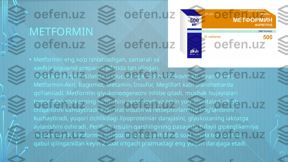 METFORMIN  
• Metformin eng ko'p ishlatiladigan, samarali va 
xavfsiz biguanid preparati sifatida tan olingan.
 Faol tarkibiy qism sifatida u Glucophage, Siofor, Glukovin XR, Avandamet, 
Metformin-Akri, Bagomet, Metamin, Insufor, Meglifort kabi planshetlarda 
qo'llaniladi. Metformin glyukoneogenezni inhibe qiladi, mushak hujayralari 
tomonidan shakarning so'rilishini yaxshilaydi va erkin yog' kislotalari ishlab 
chiqarishni kamaytiradi. Preparat insulin va retseptorlarning bog'lanishini 
kuchaytiradi, yuqori zichlikdagi lipoproteinlar darajasini, glyukozaning laktatga 
aylanishini oshiradi. Periferik insulin qarshiligining pasayishi tufayli giperglikemiya 
rivojlanmaydi. Metformin oshqozon-ichak traktidan 6 soat ichida tez so'riladi, 
qabul qilinganidan keyin 2 soat o'tgach plazmadagi eng yuqori darajaga etadi.  