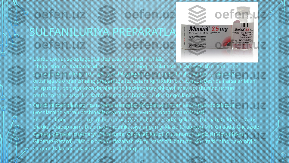 SULFANILURIYA PREPARATLARI
• Ushbu dorilar sekretagoglar deb ataladi - insulin ishlab
 chiqarishni rag'batlantiradigan va glyukozaning toksik ta'sirini kamaytirish orqali unga 
sezuvchanlikni ikkinchi darajali yaxshilaydigan moddalar. Sulfoniluriya tabletkalari vazn 
ortishiga va organizmning preparatga tez qaramligini keltirib chiqaradi. Boshqa narsalar bilan 
bir qatorda, qon glyukoza darajasining keskin pasayishi xavfi mavjud, shuning uchun 
metforminga qarshi ko'rsatmalar mavjud bo'lsa, bu dorilar qo'llaniladi.
• Qandli diabet bilan og'rigan keksa bemorlar (65 yosh va undan katta) past dozalardan 
(yoshlarning yarmi) boshlashlari va asta-sekin yuqori dozalarga o'tishlari 
kerak. Sulfonilureuralarga glibenclamid (Maninil, Glimistada), gliklazid (Glidiab, Gliklazide-Akos, 
Diatika, Diabepharm, Diabinax), modifikatsiyalangan gliklazid (Diabeton MR, Gliklada, Gliclazide 
Canon), glimepirid (Amaryl, Glimistada, Gliklazid) kiradi. Glurenorm), glipizid (Movogleken, 
Glibenez-Retard). Ular bir-biridan dozalash rejimi, xavfsizlik darajasi, dori ta'sirining davomiyligi 
va qon shakarini pasaytirish darajasida farqlanadi.  