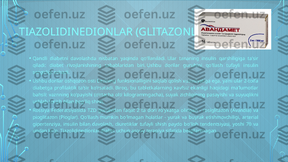 TIAZOLIDINEDIONLAR (GLITAZONLAR)
• Qandli  diabetni  davolashda  nisbatan  yaqinda  qo'llaniladi. Ular  tananing  insulin  qarshiligiga  ta'sir 
qiladi:  diabet  rivojlanishining  sabablaridan  biri. Ushbu  dorilar  guruhini  qo'llash  tufayli  insulin 
sezgirligi oshadi.
• Ushbu dorilar oshqozon osti bezining funksionalligini saqlab qolish xususiyatiga ega, ya'ni ular 2-toifa 
diabetga  profilaktik  ta'sir  ko'rsatadi. Biroq,  bu  tabletkalarning  xavfsiz  ekanligi  haqidagi  ma'lumotlar 
bahsli:  vaznning  ko'payishi  (o'rtacha  olti  kilogrammgacha),  suyak  zichligining  pasayishi  va  suyuqlikni 
ushlab turish bilan bog'liq shish.
• Rossiya  Federatsiyasida  TZD  guruhidan  faqat  2  ta  dori  ro'yxatga  olingan  -  rosiglitazon  (Avandia)  va 
pioglitazon  (Pioglar). Qo'llash  mumkin  bo'lmagan  holatlar  -  yurak  va  buyrak  etishmovchiligi,  arterial 
gipertenziya,  insulin  bilan  davolash,  diuretiklar  tufayli  shish  paydo  bo'lish  tendentsiyasi,  yoshi  70  va 
undan ko'p. Tiazolidinedionlar diabet uchun asosiy terapiya sifatida belgilanmagan.  