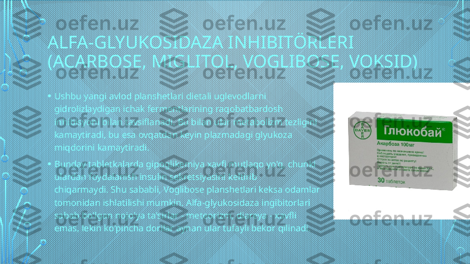 ALFA-GLYUKOSIDAZA INHIBITÖRLERI 
(ACARBOSE, MIGLITOL, VOGLIBOSE, VOKSID)
• Ushbu yangi avlod planshetlari dietali uglevodlarni 
gidrolizlaydigan ichak fermentlarining raqobatbardosh 
inhibisyoni bilan tavsiflanadi. Bu bilan ular metabolizm tezligini 
kamaytiradi, bu esa ovqatdan keyin plazmadagi glyukoza 
miqdorini kamaytiradi.
• Bunday tabletkalarda gipoglikemiya xavfi mutlaqo yo'q, chunki 
ulardan foydalanish insulin sekretsiyasini keltirib 
chiqarmaydi. Shu sababli, Voglibose planshetlari keksa odamlar 
tomonidan ishlatilishi mumkin. Alfa-glyukosidaza ingibitorlari 
sabab bo'lgan nojo'ya ta'sirlar - meteorizm, diareya - xavfli 
emas, lekin ko'pincha dorilar aynan ular tufayli bekor qilinadi.  