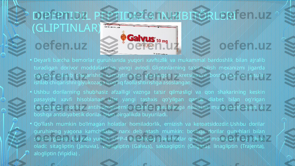 DIPEPTIDIL PEPTIDAZ-4 INHIBITÖRLERI 
(GLIPTINLAR)
• Deyarli  barcha  bemorlar  guruhlarida  yuqori  xavfsizlik  va  mukammal  bardoshlik  bilan  ajralib 
turadigan  dorivor  moddalarning  yangi  avlodi. Gliptinlarning  ta'sir  qilish  mexanizmi  jigarda 
glyukoza  ishlab  chiqarishni  kamaytirishga,  glyukagon  sekretsiyasini  bostirishga  va  insulin 
ishlab chiqarishni glyukozaga bog'liq faollashtirishga asoslangan.
• Ushbu  dorilarning  shubhasiz  afzalligi  vaznga  ta'sir  qilmasligi  va  qon  shakarining  keskin 
pasayishi  xavfi  hisoblanadi. Ular  yangi  tashxis  qo'yilgan  qandli  diabet  bilan  og'rigan 
bemorlarga,  boshqa  antihiperglisemik  vositalar  guruhlariga  nisbatan  murosasizlik  bilan  va 
boshqa antidiyabetik dorilar bilan birgalikda buyuriladi.
• Qo'llash  mumkin  bo'lmagan  holatlar  homiladorlik,  emizish  va  ketoatsidozdir. Ushbu  dorilar 
guruhining  yagona  kamchiliklari  narx  deb  atash  mumkin:  boshqa  dorilar  guruhlari  bilan 
solishtirganda,  bu  juda  yuqori. iDPP-4  guruhidagi  planshetlar  quyidagi  moddalarni  o'z  ichiga 
oladi:  sitagliptin  ( Januvia),  vildagliptin  (Galvus),  saksagliptin  (Ongliza),  linagliptin  (Trajenta), 
alogliptin (Vipidia) .  