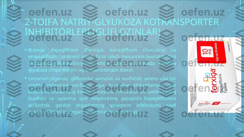 2-TOIFA NATRIY-GLYUKOZA KOTRANSPORTER 
INHIBITÖRLERI (GLIFLOZINLAR)
• Bularga  dapagliflozin  (Forxiga),  kanagliflozin  (Invocana)  va 
empagliflozin  ( Jardines)  kiradi. Ta'sir  qilish  mexanizmi  buyraklardagi 
shakarning  reabsorbtsiyasini  inhibe  qilish  va  natijada  siydikda 
glyukoza chiqarilishini rag'batlantirishdan iborat.
• Umuman  olganda,  gliflozinlar  samarali  va  xavfsizdir,  ammo  ular  bir 
nechta  potentsial  xavflarga  ega:  buyraklar  shikastlanishi,  qon 
bosimi  va  shakarning  keskin  pasayishi,  minerallar  almashinuvining 
buzilishi  va  aylanma  qon  miqdorining  pasayishi. Dapagliflozinni 
qo'llashda  genital  organlarning  qo'ziqorin  infektsiyasi  xavfi 
mavjud. Gliptinlar singari, gliflozinlar ham qimmat.  