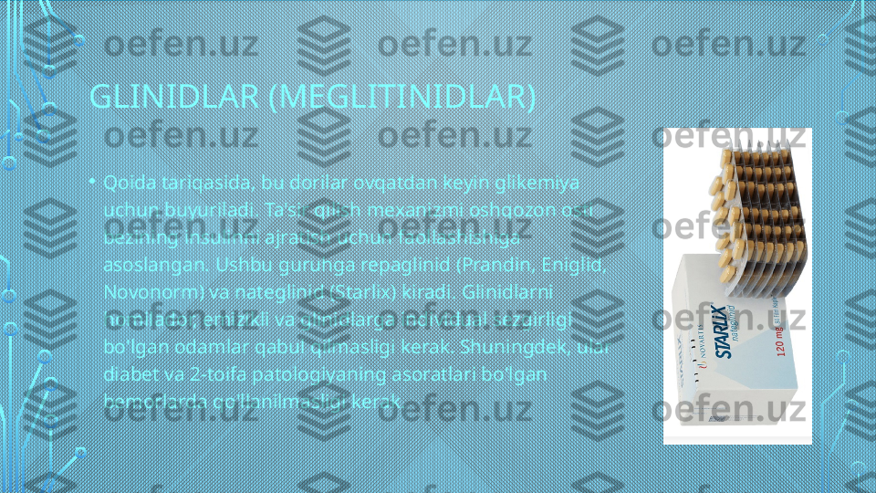 GLINIDLAR (MEGLITINIDLAR)
• Qoida tariqasida, bu dorilar ovqatdan keyin glikemiya 
uchun buyuriladi. Ta'sir qilish mexanizmi oshqozon osti 
bezining insulinni ajratish uchun faollashishiga 
asoslangan. Ushbu guruhga repaglinid (Prandin, Eniglid, 
Novonorm) va nateglinid (Starlix) kiradi. Glinidlarni 
homilador, emizikli va glinidlarga individual sezgirligi 
bo'lgan odamlar qabul qilmasligi kerak. Shuningdek, ular 
diabet va 2-toifa patologiyaning asoratlari bo'lgan 
bemorlarda qo'llanilmasligi kerak.  