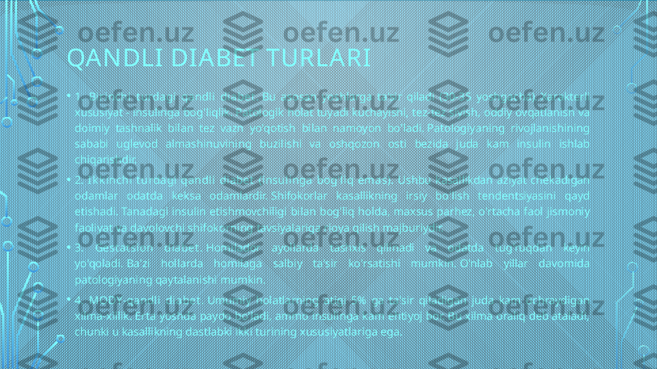 QA N DLI DI ABET TURLA RI
• 1.  Bi rinchi  t urdagi  qandl i  di abet .  Bu  asosan  yoshlarga  ta'sir  qiladi  (30-35  yoshgacha). Xarakterli 
xususiyat - insulinga bog'liqlik. Patologik holat tuyadi kuchayishi, tez-tez siyish, oddiy ovqatlanish va 
doimiy  tashnalik  bilan  tez  vazn  yo'qotish  bilan  namoyon  bo'ladi. Patologiyaning  rivojlanishining 
sababi  uglevod  almashinuvining  buzilishi  va  oshqozon  osti  bezida  juda  kam  insulin  ishlab 
chiqarishdir.
• 2.  I k k inchi  t urdagi  qandli  diabet   (i nsuli nga  bog'liq  em as).  Ushbu  kasallikdan  aziyat  chekadigan 
odamlar  odatda  keksa  odamlardir. Shifokorlar  kasallikning  irsiy  bo'lish  tendentsiyasini  qayd 
etishadi. Tanadagi  insulin  etishmovchiligi  bilan  bog'liq  holda,  maxsus  parhez,  o'rtacha  faol  jismoniy 
faoliyat va davolovchi shifokorning tavsiyalariga rioya qilish majburiydir.
• 3.  Gest at si on  diabet .  Homilador  ayollarda  tashxis  qilinadi  va  odatda  tug'ruqdan  keyin 
yo'qoladi. Ba'zi  hollarda  homilaga  salbiy  ta'sir  ko'rsatishi  mumkin. O'nlab  yillar  davomida 
patologiyaning qaytalanishi mumkin.
• 4.  MODY -qandl i  diabet .  Umumiy  holatlarning  atigi  5%  ga  ta'sir  qiladigan  juda  kam  uchraydigan 
xilma-xillik. Erta yoshda paydo bo'ladi, ammo insulinga kam ehtiyoj bor. Bu xilma oraliq deb ataladi, 
chunki u kasallikning dastlabki ikki turining xususiyatlariga ega.  