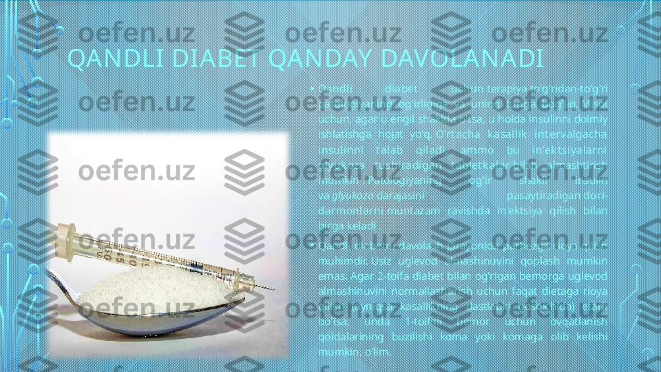 QA N DLI DI ABET QAN DAY  DAVOLAN ADI
• Qandli  diabet   uchun  terapiya to'g'ridan-to'g'ri 
patologiyaning  og'irligiga  va  uning  turiga  bog'liq. Misol 
uchun, agar u engil shaklda o'tsa, u holda insulinni doimiy 
ishlatishga  hojat  yo'q.  O'rt acha  k asallik   int erv algacha 
insulinni  t alab  qiladi,  am mo  bu  in'ek t siy alarni 
gly uk oza  t ushiradigan  t ablet k alar  bilan  almashtirish 
mumkin . Patologiyaning  og'ir  shakli  insulin 
va  glyukoza  darajasini  pasaytiradigan  dori-
darmonlarni  muntazam  ravishda  in'ektsiya  qilish  bilan 
birga keladi .
• Qandli  diabetni  davolash  jarayonida  parhezga  rioya  qilish 
muhimdir. Usiz  uglevod  almashinuvini  qoplash  mumkin 
emas. Agar  2-toifa  diabet  bilan  og'rigan bemorga  uglevod 
almashinuvini  normallashtirish  uchun  faqat  dietaga  rioya 
qilish  (ayniqsa  kasallikning  dastlabki  bosqichida)  etarli 
bo'lsa,  unda  1-toifali  bemor  uchun  ovqatlanish 
qoidalarining  buzilishi  koma  yoki  komaga  olib  kelishi 
mumkin. o'lim.  