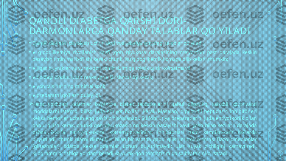 QA N DLI  DI A BETGA  QA RSHI  DORI -
DA RMON LARGA  QA N DAY  TA LA BLAR QO'Y I LA DI
• Qandli diabetni davolash uchun dori vositalariga quyidagi talablar qo'yiladi:
•  ● gipoglikemiya  rivojlanish  xavfi  (qon  glyukoza  darajasining  me'yordan  past  darajada  keskin 
pasayishi) minimal bo'lishi kerak, chunki bu gipoglikemik komaga olib kelishi mumkin;
•  
● jigar, buyraklar va yurak-qon tomir tizimiga toksik ta'sir ko'rsatmaydi;
•  
● boshqa dorilar bilan reaksiyaga kirishmasligi kerak;
•  
● yon ta'sirlarning minimal soni;
•  
● preparatni qo'llash qulayligi.

Katta  yoshdagi  odamlar  ko'pincha  diabet  tabletkalarini  qabul  qilganligi  sababli,  giyohvand 
moddalarni  iste'mol  qilish  juda  ehtiyot  bo'lishi  kerak. Masalan,  dipeptidil  peptidaz-4  inhibitörleri 
keksa bemorlar uchun eng xavfsiz hisoblanadi. Sulfoniluriya preparatlarini juda ehtiyotkorlik bilan 
qabul  qilish  kerak,  chunki  qon  glyukozasining  keskin  pasayishi  xavfi  yosh  bilan  sezilarli  darajada 
oshadi. 2-toifa  natriy-glyukoza  kotransporterining  inhibitorlari  ham  kamdan-kam  hollarda 
buyuriladi,  chunki  ularni  diuretiklar  bilan  bir  vaqtda  qabul  qilish  mumkin  emas. Tiazolidinedionlar 
(glitazonlar)  odatda  keksa  odamlar  uchun  buyurilmaydi:  ular  suyak  zichligini  kamaytiradi, 
kilogramm ortishiga yordam beradi va yurak-qon tomir tizimiga salbiy ta'sir ko'rsatadi.  