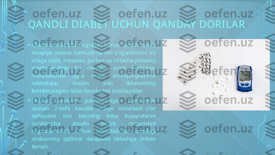 QA N DLI DI ABET UCHUN  QA N DAY  DORI LAR
• Qandli  diabet  bilan  og'rigan  bemor  uchun  asosiy 
terapiya  odatda  turmush  tarzini  o'zgartirishni  o'z 
ichiga oladi, masalan, parhez va o'rtacha jismoniy 
mashqlar. Agar  bu  choralar  etarli  bo'lmasa, 
mutaxassislar  og'iz  orqali  antihiperglisemik 
tabletkalar,  insulin  yoki  ikkalasining 
kombinatsiyasi bilan davolashni boshlaydilar.
• Shakar  darajasini  pasaytiradigan  planshetlar 
asosan  2-toifa  kasallik  uchun  ishlatiladi. Ular 
oshqozon  osti  bezining  beta  hujayralarini 
qo'shimcha  insulin  ishlab  chiqarishni 
rag'batlantirish  uchun  ishlatiladi. Bu  qondagi 
shakarning  optimal  darajasini  tiklashga  imkon 
beradi.  