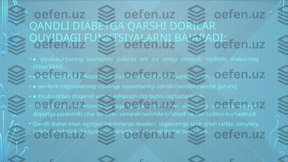 QANDLI DIABETGA QARSHI DORILAR 
QUYIDAGI FUNKTSIYALARNI BA JARADI:
•  ● glyukozuriyaning  kuchayishi  (odatda  uni  o'z  ichiga  olmaydi,  siydikda  shakarning 
chiqarilishi);
•  
● oshqozon-ichak traktida glyukoza mikroabsorbtsiyasini ushlab turish;
•  
● periferik to‘qimalarning insulinga sezuvchanligi oshishi (sensibilizatorlar guruhi);
•  
● insulin ishlab chiqarish uchun oshqozon osti bezini rag'batlantirish.
• Turli  xil  ta'sir  mexanizmlariga  ega  bo'lgan  dori  turlari  o'rtasidagi  sinergiya  haqiqati 
diqqatga sazovordir. Ular bir-birini samarali ravishda to'ldiradi va dori ta'sirini kuchaytiradi.
• Qandli diabet bilan og'rigan bemorlarga dozalari, organizmga ta'sir qilish tartibi, kimyoviy 
tarkibi va toksiklik darajasi bilan farq qiluvchi turli xil dorilar buyuriladi.  