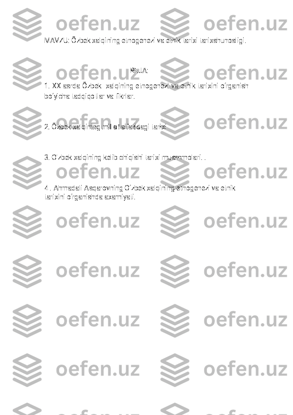 
M A V Z U : Õ z b e k x a l q i n i n g e t n o g e n e z i v a e t n i k t a r i x i t a r i x s h u n o s l i g i .R E J A :
1 . X X a s r d a Õ z b e k x a l q i n i n g e t n o g e n e z i v a e t n i k t a r i x i n i o ‘ r g a n i s h
b o ‘ y i c h a t a d q i q o t l a r v a f i k r l a r .
2 . Õ z b e k x a l q i n i n g m i l l a t s i f a t i d a g i t a r i x i
3 . O ' z b e k x a l q i n i n g k e l i b c h i q i s h i t a r i x i m u a m m o l a r i . .
4 . A h m a d a l i A s q a r o v n i n g O ‘ z b e k x a l q i n i n g e t n o g e n e z i v a e t n i k
t a r i x i n i o ‘ r g a n i s h d a a x a m i y a t i . 