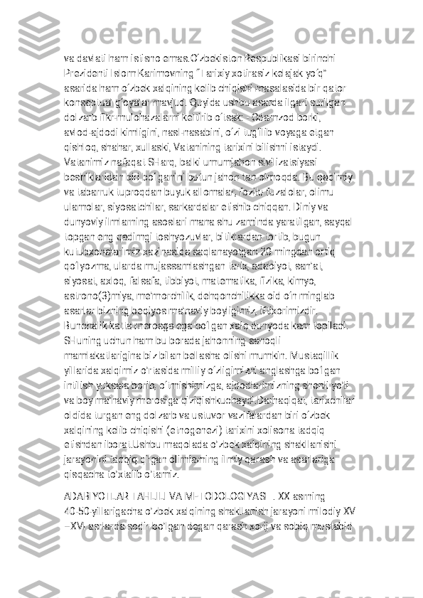 
v a d a v l a t i h a m i s t i s n o e m a s . O ‘ z b e k i s t o n R e s p u b l i k a s i b i r i n c h i
P r e z i d e n t i I s l o m K a r i m o v n i n g “ T a r i x i y x o t i r a s i z k e l a j a k y o ‘ q ”
a s a r i d a h a m o ‘ z b e k x a l q i n i n g k e l i b c h i q i s h i m a s a l a s i d a b i r q a t o r
k o n s e p t u a l g ‘ o y a l a r m a v j u d . Q u y i d a u s h b u a s a r d a i l g a r i s u r i l g a n
d o l z a r b f i k r - m u l o h a z a l a r n i k e l t i r i b o ‘ t s a k : - O d a m z o d b o r k i ,
a v l o d - a j d o d i k i m l i g i n i , n a s l - n a s a b i n i , o ‘ z i t u g ‘ i l i b v o y a g a e t g a n
q i s h l o q , s h a h a r , x u l l a s k i , V a t a n i n i n g t a r i x i n i b i l i s h n i i s t a y d i .
V a t a n i m i z n a f a q a t S H a r q , b a l k i u m u m j a h o n s i v i l i z a t s i y a s i
b e s h i k l a r i d a n b i r i b o ‘ l g a n i n i b u t u n j a h o n t a n o l m o q d a . B u q a d i m i y
v a t a b a r r u k t u p r o q d a n b u y u k a l l o m a l a r , f o z i l u f u z a l o l a r , o l i m u
u l a m o l a r , s i y o s a t c h i l a r , s a r k a r d a l a r e t i s h i b c h i q q a n . D i n i y v a
d u n y o v i y i l m l a r n i n g a s o s l a r i m a n a s h u z a m i n d a y a r a t i l g a n , s a y q a l
t o p g a n e n g q a d i m g i t o s h y o z u v l a r , b i t i k l a r d a n t o r t i b , b u g u n
k u t u b x o n a l a r i m i z x a z i n a s i d a s a q l a n a y o t g a n 2 0 m i n g d a n o r t i q
q o ‘ l y o z m a , u l a r d a m u j a s s a m l a s h g a n t a r i x , a d a b i y o t , s a n ’ a t ,
s i y o s a t , a x l o q , f a l s a f a , t i b b i y o t , m a t e m a t i k a , f i z i k a , k i m y o ,
a s t r o n o ( 3 ) m i y a , m e ’ m o r c h i l i k , d e h q o n c h i l i k k a o i d o ‘ n m i n g l a b
a s a r l a r b i z n i n g b e q i y o s m a ’ n a v i y b o y l i g i m i z , i f t i x o r i m i z d i r .
B u n c h a l i k k a t t a m e r o s g a e g a b o ‘ l g a n x a l q d u n y o d a k a m t o p i l a d i .
S H u n i n g u c h u n h a m b u b o r a d a j a h o n n i n g s a n o q l i
m a m l a k a t l a r i g i n a b i z b i l a n b e l l a s h a o l i s h i m u m k i n . M u s t a q i l l i k
y i l l a r i d a x a l q i m i z o ’ r t a s i d a m i l l i y o ‘ z l i g i m i z n i a n g l a s h g a b o ‘ l g a n
i n t i l i s h y u k s a l a b o r i b , o ‘ t m i s h i m i z g a , a j d o d l a r i m i z n i n g s h o n l i y o ’ l i
v a b o y m a ’ n a v i y m e r o s i g a q i z i q i s h k u c h a y d i . D a r h a q i q a t , t a r i x c h i l a r
o l d i d a t u r g a n e n g d o l z a r b v a u s t u v o r v a z i f a l a r d a n b i r i o ‘ z b e k
x a l q i n i n g k e l i b c h i q i s h i ( e t n o g e n e z i ) t a r i x i n i x o l i s o n a t a d q i q
e t i s h d a n i b o r a t . U s h b u m a q o l a d a o ’ z b e k x a l q i n i n g s h a k l l a n i s h i
j a r a y o n i n i t a d q i q q i l g a n o l i m l a r n i n g i l m i y q a r a s h v a a s a r l a r i g a
q i s q a c h a t o ’ x t a l i b o ’ t a m i z .
A D A B I Y O T L A R T A H L I L I V A M E T O D O L O G I Y A S I . X X a s r n i n g
4 0 - 5 0 - y i l l a r i g a c h a o ’ z b e k x a l q i n i n g s h a k l l a n i s h j a r a y o n i m i l o d i y X V
– X V I a s r l a r d a s o d i r b o ’ l g a n d e g a n q a r a s h x o r i j v a s o b i q m u s t a b i d 