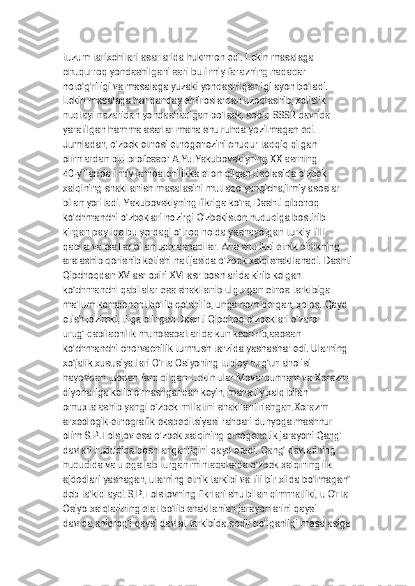
t u z u m t a r i x c h i l a r i a s a r l a r i d a h u k m r o n e d i . L e k i n m a s a l a g a
c h u q u r r o q y o n d a s h i l g a n i s a r i b u i l m i y f a r a z n i n g n a q a d a r
n o t o ’ g ’ r i l i g i v a m a s a l a g a y u z a k i y o n d a s h i l g a n l i g i a y o n b o ’ l a d i .
L e k i n m a s a l a g a h a r q a n d a y e h t i r o s l a r d a n u z o q l a s h i b , x o l i s l i k
n u q t a y i n a z a r i d a n y o n d a s h a d i g a n b o ’ l s a k , s o b i q S S S R d a v r i d a
y a r a t i l g a n h a m m a a s a r l a r m a n a s h u r u h d a y o z i l m a g a n e d i .
J u m l a d a n , o ’ z b e k e t n o s i e t n o g e n e z i n i c h u q u r t a d q i q q i l g a n
o l i m l a r d a n b i r i p r o f e s s o r A . Y u . Y a k u b o v s k i y n i n g X X a s r n i n g
4 0 - y i l l a r i d a i l m i y j a m o a t c h i l i k k a e ’ l o n q i l g a n r i s o l a s i d a o ’ z b e k
x a l q i n i n g s h a k l l a n i s h m a s a l a s i n i m u t l a q o y a n g i c h a , i l m i y a s o s l a r
b i l a n y o r i t a d i . Y a k u b o v s k i y n i n g f i k r i g a k o ’ r a , D a s h t i q i b c h o q
k o ’ c h m a n c h i o ’ z b e k l a r i h o z i r g i O ’ z b e k i s t o n h u d u d i g a b o s t i r i b
k i r g a n p a y t i d a b u y e r d a g i o ’ t r o q h o l d a y a s h a y o t g a n t u r k i y t i l l i
q a b i l a v a e l a t l a r b i l a n u c h r a s h a d i l a r . A n a s h u i k k i e t n i k b i r l i k n i n g
a r a l a s h i b q o r i s h i b k e t i s h i n a t i j a s i d a o ’ z b e k x a l q i s h a k l l a n a d i . D a s h t i
Q i p c h o q d a n X V a s r o x i r i X V I a s r b o s h l a r i d a k i r i b k e l g a n
k o ’ c h m a n c h i q a b i l a l a r e s a s h a k l l a n i b u l g u r g a n e t n o s t a r k i b i g a
m a ’ l u m k o m p o n e n t b o ’ l i b q o ’ s h i l i b , u n g a n o m b e r g a n , x o l o s . Q a y d
e t i s h l o z i m k i , t i l g a o l i n g a n D a s h t i Q i p c h o q o ’ z b e k l a r i o ’ z a r o
u r u g ’ - q a b i l a c h i l i k m u n o s a b a t l a r i d a k u n k e c h i r i b , a s o s a n
k o ’ c h m a n c h i c h o r v a c h i l i k t u r m u s h t a r z i d a y a s h a s h a r e d i . U l a r n i n g
x o ’ j a l i k x u s u s i y a t l a r i O ’ r t a O s i y o n i n g t u b j o y t u r g ’ u n a h o l i s i
h a y o t i d a n t u b d a n f a r q q i l g a n . L e k i n u l a r M o v a r o u n n a h r v a X o r a z m
d i y o r l a r i g a k e l i b o ’ r n a s h g a n d a n k e y i n , m a h a l l i y x a l q b i l a n
o m u x t a l a s h i b y a n g i o ’ z b e k m i l l a t i n i s h a k l l a n t i r i s h g a n . X o r a z m
a r x e o l o g i k - e t n o g r a f i k e k s p e d i t s i y a s i r a h b a r i d u n y o g a m a s h h u r
o l i m S . P . T o l s t o v e s a o ’ z b e k x a l q i n i n g e t n o g e n e t i k j a r a y o n i Q a n g ’
d a v l a t i h u d u d i d a b o s h l a n g a n l i g i n i q a y d e t a d i . Q a n g ’ d a v l a t i n i n g
h u d u d i d a v a u e g a l l a b t u r g a n m i n t a q a l a r d a o ’ z b e k x a l q i n i n g i l k
a j d o d l a r i y a s h a g a n , u l a r n i n g e t n i k t a r k i b i v a t i l i b i r x i l d a b o ’ l m a g a n ”
d e b t a ’ k i d l a y d i . S . P . T o l s t o v n i n g f i k r l a r i s h u b i l a n q i m m a t l i k i , u O ’ r t a
O s i y o x a l q l a r i n i n g e l a t b o ’ l i b s h a k l l a n i s h j a r a y o n l a r i n i q a y s i
d a v r d a , a n i q r o g ’ i q a y s i d a v l a t t a r k i b i d a s o d i r b o ’ l g a n l i g i m a s a l a s i g a 