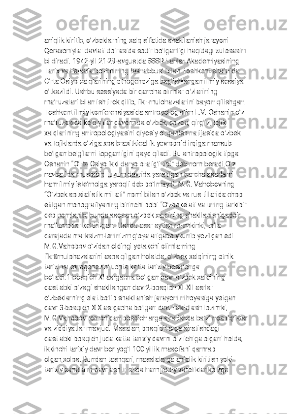
a n i q l i k k i r i t i b , o ’ z b e k l a r n i n g x a l q s i f a t i d a s h a k l l a n i s h j a r a y o n i
Q o r a x o n i y l a r d a v l a t i d o i r a s i d a s o d i r b o ’ l g a n l i g i h a q i d a g i x u l o s a s i n i
b i l d i r a d i . 1 9 4 2 - y i l 2 1 - 2 9 - a v g u s t d a S S S R F a n l a r A k a d e m i y a s i n i n g
T a r i x v a F a l s a f a b o ’ l i m i n i n g t a s h a b b u s i b i l a n T o s h k e n t s h a h r i d a
O ’ r t a O s i y o x a l q l a r i n i n g e t n o g e n e z i g a b a g ’ i s h l a n g a n i l m i y s e s s i y a
o ’ t k a z i l d i . U s h b u s e s s i y a d a b i r q a n c h a o l i m l a r o ’ z l a r i n i n g
m a ’ r u z a l a r i b i l a n i s h t i r o k q i l i b , f i k r - m u l o h a z a l a r i n i b a y o n q i l i s h g a n .
T o s h k e n t i l m i y k o n f e r e n s i y a s i d a a n t r o p o l o g o l i m L . V . O s h a n i n o ’ z
m a ’ r u z a s i d a k o ’ p y i l l a r d a v o m i d a o ’ z b e k , q o z o q , q i r g ’ i z , t o j i k
x a l q l a r i n i n g a n t r o p o l o g i y a s i n i q i y o s i y o ’ r g a n i s h n a t i j a s i d a o ’ z b e k
v a t o j i k l a r d a o ’ z i g a x o s b r a x i t k i e a l l i k y e v r o p o i d i r q i g a m a n s u b
b o ’ l g a n b e l g i l a r n i t o p g a n l i g i n i q a y d q i l a d i . B u a n t r o p o l o g i k t i p g a
O s h a n i n “ O ’ r t a O s i y o i k k i d a r y o o r a l i g ’ i t i p i ” d e b n o m b e r a d i . O ’ z
n a v b a t i d a m u s t a b i d t u z u m d a v r i d a y a r a t i l g a n b a r c h a a s a r l a r n i
h a m i l m i y i s t e ’ m o l g a y a r o q l i d e b b o ’ l m a y d i . M . G . V a h o b o v n i n g
“ O ’ z b e k s o t s i a l i s t i k m i l l a t i ” n o m i b i l a n o ’ z b e k v a r u s t i l l a r i d a c h o p
e t i l g a n m o n o g r a f i y a n i n g b i r i n c h i b o b i “ O ’ z b e k e l a t i v a u n i n g t a r k i b i ”
d e b n o m l a n i b , b u n d a a s o s a n o ’ z b e k x a l q i n i n g s h a k l l a n i s h i g a d o i r
m a ’ l u m o t l a r k e l t i r i l g a n . U s h b u a s a r a y t i s h m u m k i n k i , t o ’ l a
d a r a j a d a m a r k s i z m - l e n i n i z m g ’ o y a l a r i g a b o ’ y s u n i b y o z i l g a n e d i .
M . G . V a h o b o v o ’ z i d a n o l d i n g i y e t a k c h i o l i m l a r n i n g
f i k r �� m u l o h a z a l a r i n i a s o s q i l g a n h o l a t d a , o ’ z b e k x a l q i n i n g e t n i k
t a r i x i v a e t n o g e n e z i n i u c h t a k a t t a t a r i x i y b o s q i c h g a
b o ’ l a d i : 1 - b o s q i c h X I a s r g a c h a b o ’ l g a n d a v r o ’ z b e k x a l q i n i n g
d a s t l a b k i o ’ z a g i s h a k l l a n g a n d a v r 2 - b o s q i c h X I - X I I a s r l a r
o ’ z b e k l a r n i n g e l a t b o ’ l i b s h a k l l a n i s h j a r a y o n i n i h o y a s i g a y e t g a n
d a v r 3 - b o s q i c h X I X a s r g a c h a b o ’ l g a n d a v r T a ’ k i d l a s h l o z i m k i ,
M . G . V a h o b o v t o m o n i d a n b o s q i c h l a r g a a j r a t i s h d a b a ’ z i n o a n i q l i k l a r
v a z i d d i y a t l a r m a v j u d . M a s a l a n , b o s q i c h l a r g a a j r a t i s h d a g i
d a s t l a b k i b o s q i c h j u d a k a t t a t a r i x i y d a v r n i o ’ z i c h i g a o l g a n i h o l d a ,
i k k i n c h i t a r i x i y d a v r b o r y o g ’ I 1 0 0 y i l l i k m a s o f a n i q a m r a b
o l g a n , x o l o s . B u n d a n t a s h q a r i , m a s a l a l a r g a a n i q l i k k i r i t i s h y o k i
t a r i x i y s a n a l a r n i d a v r l a s h t i r i s h d a h a m j i d d i y x a t o l i k l a r k o ’ z g a 