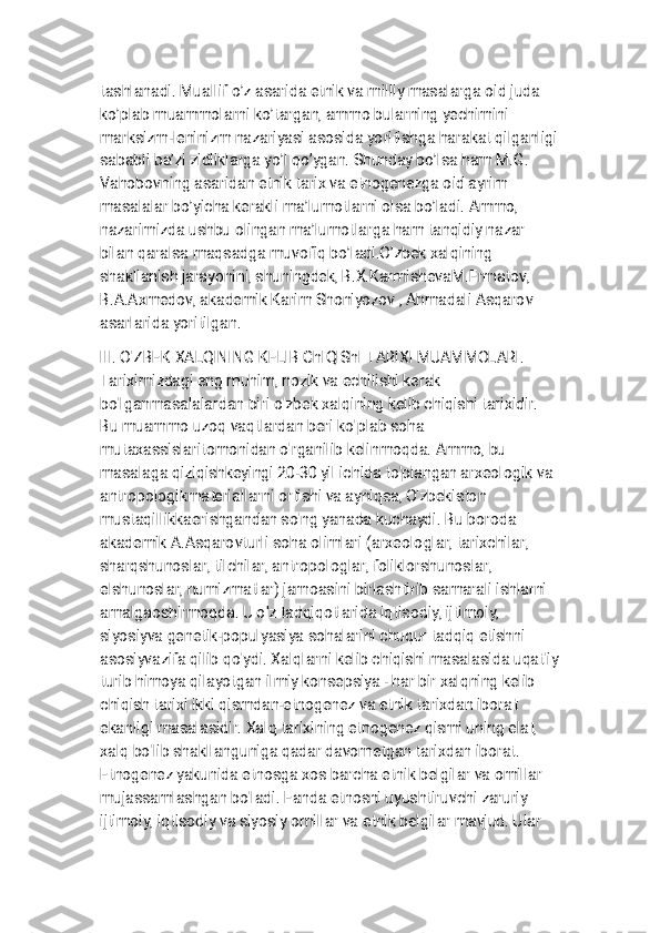 
t a s h l a n a d i . M u a l l i f o ’ z a s a r i d a e t n i k v a m i l l i y m a s a l a r g a o i d j u d a
k o ’ p l a b m u a m m o l a r n i k o ’ t a r g a n , a m m o b u l a r n i n g y e c h i m i n i
m a r k s i z m - l e n i n i z m n a z a r i y a s i a s o s i d a y o r i t i s h g a h a r a k a t q i l g a n l i g i
s a b a b l i b a ’ z i z i d l i k l a r g a y o ’ l q o ’ y g a n . S h u n d a y b o ’ l s a h a m M . G .
V a h o b o v n i n g a s a r i d a n e t n i k t a r i x v a e t n o g e n e z g a o i d a y r i m
m a s a l a l a r b o ’ y i c h a k e r a k l i m a ’ l u m o t l a r n i o l s a b o ’ l a d i . A m m o ,
n a z a r i m i z d a u s h b u o l i n g a n m a ’ l u m o t l a r g a h a m t a n q i d i y n a z a r
b i l a n q a r a l s a m a q s a d g a m u v o f i q b o ’ l a d i . O ’ z b e k x a l q i n i n g
s h a k l l a n i s h j a r a y o n i n i , s h u n i n g d e k , B . X . K a r m i s h e v a M . E r m a t o v ,
B . A . A x m e d o v , a k a d e m i k K a r i m S h o n i y o z o v , A h m a d a l i A s q a r o v
a s a r l a r i d a y o r i t i l g a n .
I I I . O ' Z B Е K X A L Q I N I N G K Е L I B C h I Q I S h I T A R I X l M U A M M O L A R I .
T a r i x i m i z d a g i e n g m u h i m , n o z i k v a е c h i l i s h i k е r a k
b o ' l g a n m a s a l a l a r d a n b i r i o ' z b е k x a l q i n i n g k е l i b c h i q i s h i t a r i x i d i r .
B u m u a m m o u z o q v a q t l a r d a n b е r i k o ' p l a b s o h a
m u t a x a s s i s l a r i t o m o n i d a n o ' r g a n i l i b k е l i n m o q d a . A m m o , b u
m a s a l a g a q i z i q i s h k е y i n g i 2 0 - 3 0 y i l i c h i d a t o ' p l a n g a n a r x е o l o g i k v a
a n t r o p o l o g i k m a t е r i a l l a r n i o r t i s h i v a a y n i q s a , O ' z b е k i s t o n
m u s t a q i l l i k k a e r i s h g a n d a n s o ' n g y a n a d a k u c h a y d i . B u b o r o d a
a k a d е m i k A . A s q a r o v t u r l i s o h a o l i m l a r i ( a r x е o l o g l a r , t a r i x c h i l a r ,
s h a r q s h u n o s l a r , t i l c h i l a r , a n t r o p o l o g l a r , f o l i k l o r s h u n o s l a r ,
e l s h u n o s l a r , n u m i z m a t l a r ) j a m o a s i n i b i r l a s h t i r i b s a m a r a l i i s h l a r n i
a m a l g a o s h i r m o q d a . U o ' z t a d q i q o t l a r i d a i q t i s o d i y , i j t i m o i y ,
s i y o s i y v a g е n е t i k - p o p u l y a s i y a s o h a l a r i n i c h u q u r t a d q i q e t i s h n i
a s o s i y v a z i f a q i l i b q o ' y d i . X a l q l a r n i k е l i b c h i q i s h i m a s a l a s i d a u q a t ' i y
t u r i b h i m o y a q i l a y o t g a n i l m i y k o n s е p s i y a - h a r b i r x a l q n i n g k е l i b
c h i q i s h t a r i x i i k k i q i s m d a n - e t n o g е n е z v a e t n i k t a r i x d a n i b o r a t
e k a n l i g i m a s a l a s i d i r . X a l q t a r i x i n i n g e t n o g е n е z q i s m i u n i n g e l a t ,
x a l q b o ' l i b s h a k l l a n g u n i g a q a d a r d a v o m e t g a n t a r i x d a n i b o r a t .
E t n o g е n е z y a k u n i d a e t n o s g a x o s b a r c h a e t n i k b е l g i l a r v a o m i l l a r
m u j a s s a m l a s h g a n b o ' l a d i . F a n d a e t n o s n i u y u s h t i r u v c h i z a r u r i y
i j t i m o i y , i q t i s o d i y v a s i y o s i y o m i l l a r v a e t n i k b е l g i l a r m a v j u d . U l a r 