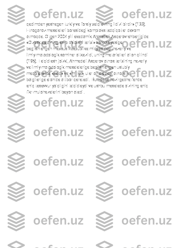 
q a d i m d a n y a s h a g a n t u r k i y v a f o r s i y x a l q l a r n i n g i l d i z i b i r d i r » ( 1 3 3 ) .
E t n o g е n е z m a s a l a l a r i b o r a s i d a g i k o m p l е k s t a d q i q o t l a r d a v o m
e t m o q d a . O ' t g a n 2 0 0 4 y i l i a k a d е m i k A h m a d a l i A s q a r o v r a h b a r l i g i d a
« O ' z b е k x a l q i n i n g k е l i b c h i q i s h i t a r i x i » k o n p е s i y a s i g a
b a g ' i s h l a n g a n m a x s u s R е s p u b l i k a m i q y o s i d a g i n a z a r i y v a
i l m i y - m е t o d o l o g i k s е m i n a r o ' t k a z i l d i , u n i n g m a t е r i a l l a r i e ' l o n q i l i n d i
( 1 9 5 ) . T a ' q i d l a s h j o i z k i , A h m a d a l i A s q a r o v e t n o s t a r i x i n i n g n a z a r i y
v a i l m i y - m е t o d o l o g i k m a s a l a l a r i g a b a g ' i s h l a n g a n u s l u b i y
m a q o l a l a r i d a « x a l q » v a « m i l l a t » , u l a r o ' r t a s i d a g i e t n o - s i f a t
b е l g i l a r i g a a l o h i d a e ' t i b o r q a r a t a d i . B u h a q d a h o z i r g a c h a f a n d a
a n i q t a s a v v u r y o ' q l i g i n i t a ' q i d l a y d i v a u s h b u m a s a l a d a o ' z i n i n g a n i q
f i k r - m u l o h a z a l a r i n i b a y o n e t a d i . 