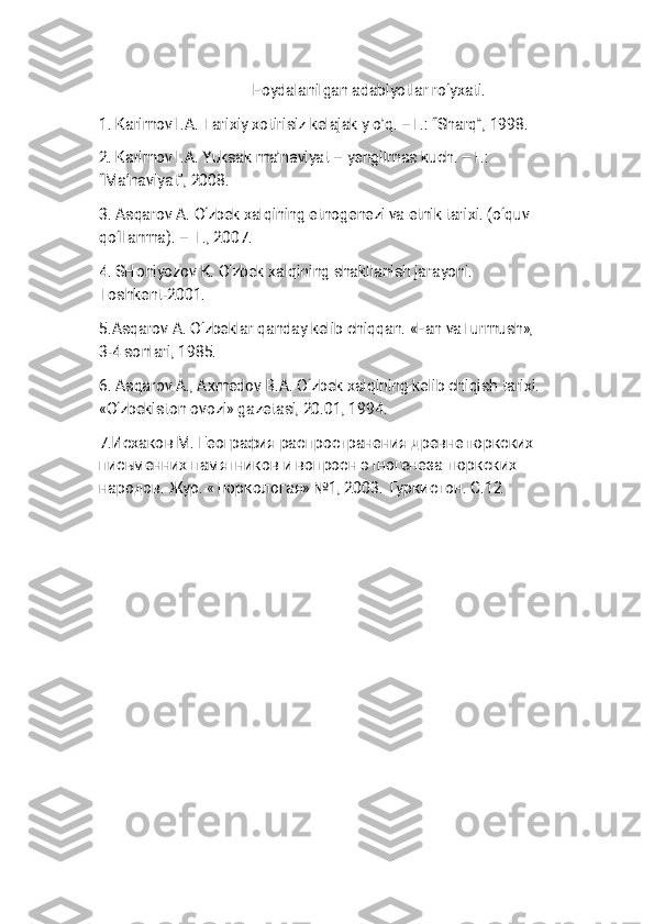 F o y d a l a n i l g a n a d a b i y o t l a r r o ‘ y x a t i .
1 . K a r i m o v I . A . T a r i x i y x o t i r i s i z k e l a j a k y o ’ q . – T . : “ S h a r q ” , 1 9 9 8 .
2 . K a r i m o v I . A . Y u k s a k m a ’ n a v i y a t – y e n g i l m a s k u c h . – T . :
“ M a ’ n a v i y a t ” , 2 0 0 8 .
3 . A s q a r o v A . O ‘ z b e k x a l q i n i n g e t n o g e n e z i v a e t n i k t a r i x i . ( o ‘ q u v
q o ‘ l l a n m a ) . – T . , 2 0 0 7 .
4 . S H o n i y o z o v K . O ‘ z b e k x a l q i n i n g s h a k l l a n i s h j a r a y o n i .
T o s h k e n t - 2 0 0 1 .
5 . A s q a r o v A . O ‘ z b e k l a r q a n d a y k e l i b c h i q q a n . « F a n v a T u r m u s h » ,
3 - 4 s o n l a r i , 1 9 8 5 .
6 . A s q a r o v A . , A x m e d o v B . A . O ‘ z b e k x a l q i n i n g k e l i b c h i q i s h t a r i x i .
« O ‘ z b e k i s t o n o v o z i » g a z e t a s i , 2 0 . 0 1 , 1 9 9 4 .
7 . И с х а к о в М . Г е о г р а ф и я р а с п р о с т р а н е н и я д р е в н е т ю р к с к и х
п и с ь м е н н и х п а м я т н и к о в и в о п р о с н э т н о г е н е з а т ю р к с к и х
н а р о д о в . Ж у р . « Т ю р к о л о г а я » 1 , 2 0 0 3 . Т у р к и с т о н . С . 1 2
№ 