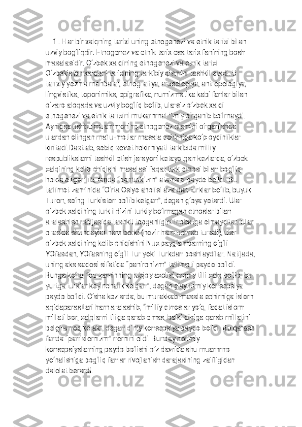 1 . H a r b i r x a l q n i n g t a r i x i u n i n g e t n o g e n e z i v a e t n i k t a r i x i b i l a n
u z v i y b o g ‘ l i q d i r . E t n o g e n e z v a e t n i k t a r i x e s a t a r i x f a n i n i n g b o s h
m a s a l a s i d i r . O ‘ z b e k x a l q i n i n g e t n o g e n e z i v a e t n i k t a r i x i
O ‘ z b e k i s t o n x a l q l a r i t a r i x i n i n g t a r k i b i y q i s m i n i t a s h k i l e t a d i . U
t a r i x i y y o z m a m a n b a l a r , e t n o g r a f i y a , a r x e o l o g i y a , a n t r o p o l o g i y a ,
l i n g v i s t i k a , t o p o n i m i k a , e p i g r a f i k a , n u m i z m a t i k a k a b i f a n l a r b i l a n
o ‘ z a r o a l o q a d a v a u z v i y b o g ‘ l i q b o ‘ l i b , u l a r s i z o ‘ z b e k x a l q i
e t n o g e n e z i v a e t n i k t a r i x i n i m u k a m m a l i l m i y o ‘ r g a n i b b o ‘ l m a y d i .
A y n i q s a u s h b u m u a m m o n i n g e t n o g e n e z q i s m i n i o ‘ r g a n i s h d a
u l a r d a n o l i n g a n m a ’ l u - m o t l a r m a s a l a e c h i m i g a k o ‘ p o y d i n l i k l a r
k i r i t a d i . D a s t l a b , s o b i q s o v e t h o k i m i y a t i t a r k i b i d a m i l l i y
r e s p u b l i k a l a r n i t a s h k i l e t i s h j a r a y o n i k e t a y o t g a n k e z l a r d a , o ‘ z b e k
x a l q i n i n g k e l i b c h i q i s h i m a s a l a s i f a q a t t u r k e t n o s i b i l a n b o g ‘ l i q
h o l d a o ‘ r g a n i l i b , f a n d a “ p a n t u r k i z m ” a t a m a s i p a y d o b o ‘ l d i . B u
t a ’ l i m o t z a m i n i d a “ O ‘ r t a O s i y o a h o l i s i a z a l d a n t u r k l a r b o ‘ l i b , b u y u k
T u r o n , s o ‘ n g T u r k i s t o n b o ‘ l i b k e t g a n ” , d e g a n g ‘ o y a y o t a r d i . U l a r
o ‘ z b e k x a l q i n i n g t u r k i l d i z i n i t u r k i y b o ‘ l m a g a n e t n o s l a r b i l a n
a r a l a s h i s h n a t i j a s i d a t a s h k i l t o p g a n l i g i n i i n o b a t g a o l m a y d i l a r . U l a r
o r a s i d a s h u n d a y l a r h a m b o r k i ( h o z i r h a m u c h r a b t u r a d i ) , u l a r
o ‘ z b e k x a l q i n i n g k e l i b c h i q i s h i n i N u x p a y g ‘ a m b a r n i n g o ‘ g ‘ l i
Y O f a s d a n , Y O f a s n i n g o ‘ g ‘ l i T u r y o k i T u r k d a n b o s h l a y d i l a r . N a t i j a d a ,
u n i n g a k s s a d o s i s i f a t i d a “ p a n i r o n i z m ” t a ’ l i m o t i p a y d o b o ‘ l d i .
B u n g a k o ‘ r a , “ b u z a m i n n i n g t u b j o y a x o l i s i e r o n i y t i l l i x a l q b o ‘ l i b , b u
y u r t g a t u r k l a r k e y i n c h a l i k k e l g a n ” , d e g a n g ‘ a y r i i l m i y k o n s e p s i y a
p a y d o b o ‘ l d i . O ‘ s h a k e z l a r d a , b u m u r a k k a b m a s a l a e c h i m i g a i s l o m
a q i d a p a r a s t l a r i h a m a r a l a s h i b , “ m i l l i y e t n o s l a r y o ‘ q , f a q a t i s l o m
m i l l a t i b o r , x a l q l a r n i t i l i g a q a r a b e m a s , b a l k i d i n i g a q a r a b m i l l a t i n i
b e l g i l a m o q k e r a k ” , d e g a n d i n i y k o n s e p s i y a p a y d o b o ‘ l d i . B u q a r a s h
f a n d a “ p a n i s l o m i z m ” n o m i n i o l d i . B u n d a y n o i l m i y
k o n s e p s i y a l a r n i n g p a y d o b o ‘ l i s h i o ‘ z d a v r i d a s h u m u a m m o
y o ‘ n a l i s h i g a b o g ‘ l i q f a n l a r r i v o j l a n i s h d a r a j a s i n i n g z a i f l i g i d a n
d a l o l a t b e r a r d i . 