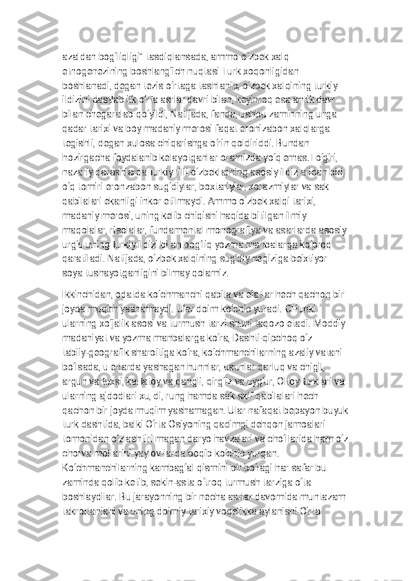 
a z a l d a n b o g ‘ l i q l i g i ” t a s d i q l a n s a d a , a m m o o ‘ z b e k x a l q
e t n o g e n e z i n i n g b o s h l a n g ‘ i c h n u q t a s i T u r k x o q o n l i g i d a n
b o s h l a n a d i , d e g a n t e z i s o ‘ r t a g a t a s h l a n i b , o ‘ z b e k x a l q i n i n g t u r k i y
i l d i z i n i d a s t l a b i l k o ‘ r t a a s r l a r d a v r i b i l a n , k e y i n r o q e s a a n t i k d a v r
b i l a n c h e g a r a l a b q o ‘ y i l d i , N a t i j a d a , f a n d a , u s h b u z a m i n n i n g u n g a
q a d a r t a r i x i v a b o y m a d a n i y m e r o s i f a q a t e r o n i z a b o n x a l q l a r g a
t e g i s h l i , d e g a n x u l o s a c h i q a r i s h g a o ‘ r i n q o l d i r i d d i . B u n d a n
h o z i r g a c h a f o y d a l a n i b k e l a y o t g a n l a r o r a m i z d a y o ‘ q e m a s . T o ‘ g ‘ r i ,
n a z a r i y q a r a s h l a r d a t u r k i y t i l l i o ‘ z b e k l a r n i n g a s o s i y i l d i z l a r i d a n b i r i ,
o ‘ q t o m i r i e r o n z a b o n s u g ‘ d i y l a r , b o x t a r i y l a r , x o r a z m i y l a r v a s a k
q a b i l a l a r i e k a n l i g i i n k o r e t i l m a y d i . A m m o o ‘ z b e k x a l q i t a r i x i ,
m a d a n i y m e r o s i , u n i n g k e l i b c h i q i s h i h a q i d a b i t i l g a n i l m i y
m a q o l a l a r , r i s o l a l a r , f u n d a m e n t a l m o n o g r a f i y a v a a s a r l a r d a a s o s i y
u r g ‘ u u n i n g t u r k i y i l d i z i b i l a n b o g ‘ l i q y o z m a m a n b a l a r g a k o ‘ p r o q
q a r a t i l a d i . N a t i j a d a , o ‘ z b e k x a l q i n i n g s u g ‘ d i y n e g i z i g a b e i x t i y o r
s o y a t u s h a y o t g a n l i g i n i b i l m a y q o l a m i z .
I k k i n c h i d a n , o d a t d a k o ‘ c h m a n c h i q a b i l a v a e l a t l a r h e c h q a c h o n b i r
j o y d a m u q i m y a s h a m a y d i . U l a r d o i m k o ‘ c h i b y u r a d i . C H u n k i
u l a r n i n g x o ‘ j a l i k a s o s i v a t u r m u s h t a r z i s h u n i t a q o z o e t a d i . M o d d i y
m a d a n i y a t v a y o z m a m a n b a l a r g a k o ‘ r a , D a s h t i - q i p c h o q o ‘ z
t a b i i y - g e o g r a f i k s h a r o i t i g a k o ‘ r a , k o ‘ c h m a n c h i l a r n i n g a z a l i y v a t a n i
b o ‘ l s a d a , u e r l a r d a y a s h a g a n h u n n l a r , u s u n l a r q a r l u q v a c h i g i l ,
a r g u n v a t u x s i , k a l t a t o y v a q a n g l i , q i r g ‘ i z v a u y g ‘ u r , O l t o y t u r k l a r i v a
u l a r n i n g a j d o d l a r i x u , d i , r u n g h a m d a s a k - s k i f q a b i l a l a r i h e c h
q a c h o n b i r j o y d a m u q i m y a s h a m a g a n . U l a r n a f a q a t b e p a y o n b u y u k
t u r k d a s h t i d a , b a l k i O ‘ r t a O s i y o n i n g q a d i m g i d e h q o n j a m o a l a r i
t o m o n i d a n o ‘ z l a s h t i r i l m a g a n d a r y o h a v z a l a r i v a c h o ‘ l l a r i d a h a m o ‘ z
c h o r v a m o l l a r i n i y a y l o v - l a r d a b o q i b k o ‘ c h i b y u r g a n .
K o ‘ c h m a n c h i l a r n i n g k a m b a g ‘ a l q i s m i n i b i r b o ‘ l a g i h a r s a f a r b u
z a m i n d a q o l i b k e t i b , s e k i n - a s t a o ‘ t r o q t u r m u s h t a r z i g a o ‘ t a
b o s h l a y d i l a r . B u j a r a y o n n i n g b i r n e c h a a s r l a r d a v o m i d a m u n t a z a m
t a k r o r l a n i s h i v a u n i n g d o i m i y t a r i x i y v o q e l i k k a a y l a n i s h i O ‘ r t a 