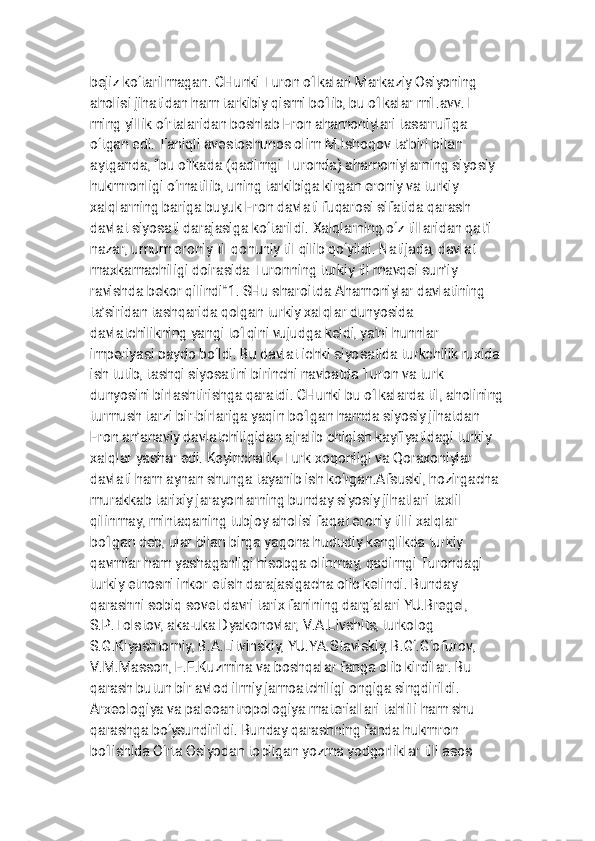 
b e j i z k o ‘ t a r i l m a g a n . C H u n k i T u r o n o ‘ l k a l a r i M a r k a z i y O s i y o n i n g
a h o l i s i j i h a t i d a n h a m t a r k i b i y q i s m i b o ‘ l i b , b u o ‘ l k a l a r m i l . a v v . I
m i n g y i l l i k o ‘ r t a l a r i d a n b o s h l a b E r o n a h a m o n i y l a r i t a s a r r u f i g a
o ‘ t g a n e d i . T a n i q l i a v e s t o s h u n o s o l i m M . I s h o q o v t a ’ b i r i b i l a n
a y t g a n d a , “ b u o ‘ l k a d a ( q a d i m g i T u r o n d a ) a h a m o n i y l a r n i n g s i y o s i y
h u k m r o n l i g i o ‘ r n a t i l i b , u n i n g t a r k i b i g a k i r g a n e r o n i y v a t u r k i y
x a l q l a r n i n g b a r i g a b u y u k E r o n d a v l a t i f u q a r o s i s i f a t i d a q a r a s h
d a v l a t s i y o s a t i d a r a j a s i g a k o ‘ t a r i l d i . X a l q l a r n i n g o ‘ z t i l l a r i d a n q a t ’ i
n a z a r , u m u m e r o n i y t i l q o n u n i y t i l q i l i b q o ‘ y i l d i . N a t i j a d a , d a v l a t
m a x k a m a c h i l i g i d o i r a s i d a T u r o n n i n g t u r k i y t i l m a v q e i s u n ’ i y
r a v i s h d a b e k o r q i l i n d i ” 1 . S H u s h a r o i t d a A h a m o n i y l a r d a v l a t i n i n g
t a ’ s i r i d a n t a s h q a r i d a q o l g a n t u r k i y x a l q l a r d u n y o s i d a
d a v l a t c h i l i k n i n g y a n g i t o ‘ l q i n i v u j u d g a k e l d i , y a ’ n i h u n n l a r
i m p e r i y a s i p a y d o b o ‘ l d i . B u d a v l a t i c h k i s i y o s a t i d a t u r k c h i l i k r u x i d a
i s h t u t i b , t a s h q i s i y o s a t i n i b i r i n c h i n a v b a t d a T u r o n v a t u r k
d u n y o s i n i b i r l a s h t i r i s h g a q a r a t d i . C H u n k i b u o ‘ l k a l a r d a t i l , a h o l i n i n g
t u r m u s h t a r z i b i r - b i r l a r i g a y a q i n b o ‘ l g a n h a m d a s i y o s i y j i h a t d a n
E r o n a n ’ a n a v i y d a v l a t c h i l i g i d a n a j r a l i b c h i q i s h k a y f i y a t i d a g i t u r k i y
x a l q l a r y a s h a r e d i . K e y i n c h a l i k , T u r k x o q o n l i g i v a Q o r a x o n i y l a r
d a v l a t i h a m a y n a n s h u n g a t a y a n i b i s h k o ‘ r g a n . A f s u s k i , h o z i r g a c h a
m u r a k k a b t a r i x i y j a r a y o n l a r n i n g b u n d a y s i y o s i y j i h a t l a r i t a x l i l
q i l i n m a y , m i n t a q a n i n g t u b j o y a h o l i s i f a q a t e r o n i y t i l l i x a l q l a r
b o ‘ l g a n d e b , u l a r b i l a n b i r g a y a g o n a h u d u d i y k e n g l i k d a t u r k i y
q a v m l a r h a m y a s h a g a n l i g i h i s o b g a o l i n m a y , q a d i m g i T u r o n d a g i
t u r k i y e t n o s n i i n k o r e t i s h d a r a j a s i g a c h a o l i b k e l i n d i . B u n d a y
q a r a s h n i s o b i q s o v e t d a v r i t a r i x f a n i n i n g d a r g ‘ a l a r i Y U . B r e g e l ,
S . P . T o l s t o v , a k a - u k a D y a k o n o v l a r , V . A . L i v s h i t s , t u r k o l o g
S . G . K l y a s h t o r n i y , B . A . L i t v i n s k i y , Y U . Y A . S t a v i s k i y , B . G ‘ . G ‘ o f u r o v ,
V . M . M a s s o n , E . E . K u z m i n a v a b o s h q a l a r f a n g a o l i b k i r d i l a r . B u
q a r a s h b u t u n b i r a v l o d i l m i y j a m o a t c h i l i g i o n g i g a s i n g d i r i l d i .
A r x e o l o g i y a v a p a l e o a n t r o p o l o g i y a m a t e r i a l l a r i t a h l i l i h a m s h u
q a r a s h g a b o ‘ y s u n d i r i l d i . B u n d a y q a r a s h n i n g f a n d a h u k m r o n
b o ‘ l i s h i d a O ‘ r t a O s i y o d a n t o p i l g a n y o z m a y o d g o r l i k l a r t i l i a s o s 