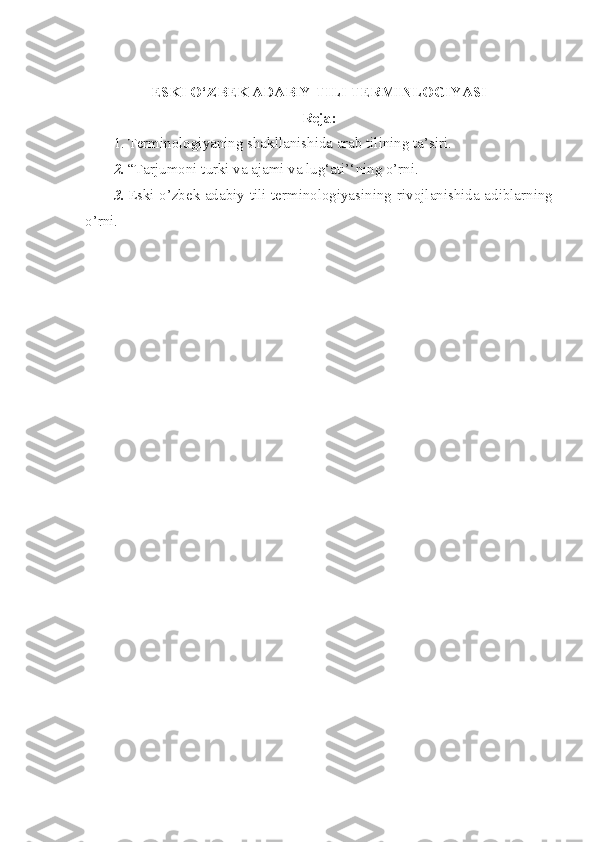 ESKI O‘ZBEK ADABIY TILI TERMINLOGIYASI
Reja:
1. Terminologiyaning shakllanishida arab tilining ta’siri.
2. “Tarjumoni turki va ajami va lug‘ati’‘ ning o’rni.
3. Eski o’zbek adabiy tili terminologiyasining   rivojlanishida adiblarning
o’rni. 