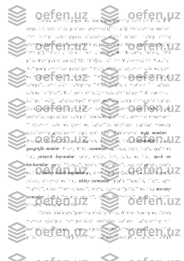 O’zbek   terminologiyasi   va   leksikografiyasining   qaror   topishida   XIV
asrga   oid   arab   tilida   yozilgan   grammatik(filologik)   risolalarning   sezilarli
o’rni   borligi   turkologiyada   allaqachon   e’tirof   etilgan.   Turkiy   tilning
grammatikasi haqida baxs yurishishga yo’naltirilgan Abu Hayyonning (vafoti
1344   yil)   ‘‘Kitob   ul-idrok   li-lison   ul-atrok’‘,   M.T.Xoutsma   fikricha,   1245
yilda Mamlyuklar davlati(1250-1517)da Halil bin Muhammad bin Yusuf al-
Ko’nyaviy   tomonidan   yaratilgan   ‘‘Kitobi   majmuai   tarjumoni   turki   va   ajami
va   mug’ali’‘,   muallifi   noma’lum   ‘‘Kitobi   at-tuhfat   uz-zakiya   fi-l-lug’atit
turkiya’‘,   Jamoluddin   Turkiyning   ‘‘Kitob   bulg’at   al-mushtoq   fi-l-lug’atat-
turk va-l-qifchaq’‘, XU1 asr boshida Qohirada ta’rif etilgan ‘‘ Al-qavoninu-l
kulliya   li-zabtil-lug’atitturkiya’‘   singari  asarlarda   turkiy   tilning   so’z  boyligi,
alalxusus,   terminlar   tizimi   ma’lum   darajada   ifodasini   topgan.   Mazkur   davr
asarlarida  qayd  etilgan   turkiy   til  leksikasi,   chunonchi,   terminlar   siistemasini
‘‘Tarjumoni   turki   va   ajami   va   lug’ati’‘da   keltirilgan   quyidagi   mavzuiy
guruhlarning   ajratilganini   qayd   etish   bilan   cheklanamiz:   kishi   nomlari   -
Alaqush,   Aqtay,   Altuntash,   Baybars,   Sonqur   va   h.k.;   Astronimlar :   Ulkar;
geografik   nomlar :   Sham,   Misr;   zoonimlar :   at,   okuz,   qatir,   bog’a,   ayg’ir   va
h.k.;   yirtqich   hayvonlar :   aslan,   sirtlan,   bori,   tulku   va   h.k .;   qush   va
hashoratlar :   qartal   ‘‘burgut’‘,   sarcha   ‘‘chumchuq’‘,   qaz,   qarlag’ach,   qarg’a
va h.k.;  harbiy asbob-anjomlar  ya, kirish ‘‘yoy ipi(tetiva)’‘, sungu ‘‘nayza’‘,
qalqan,   choqmar   va   h.k.;   tibbiy   terminlar:   yig/ik   ‘‘kasallik,   illat’‘,   ag’ri
‘‘og’riq’‘, sokan ‘‘bemor, kasal’‘, isitma, oturmak ‘‘yo’tal’‘ va h.k .;   musiqiy
terminlar :   duduk   ‘‘musiqa   asbobi’‘,   tomru   ‘‘do’mbira’‘,   yaqliq   ‘‘rubob’‘,
sibizg’u ‘‘sivizg’a’‘ va h.k.
O’zbek   leksikografiyasining   shakllanishida   Alisher   Navoiy   va   o’zbek
mumtoz   adabiyoti   namoyandalari   asarlariga   tuzilgan   lug’atlarning   roli
sezilarlidir.   Jumladan,   Husayn   Boyqaro   mirzo   ko’rsatmasiga   binoan   1405
yilda   Toli   Imoni   Hiraviy   tomonidan   tuzilgan   ‘‘Badoye   ul-lug’at’‘,   Turkiya 