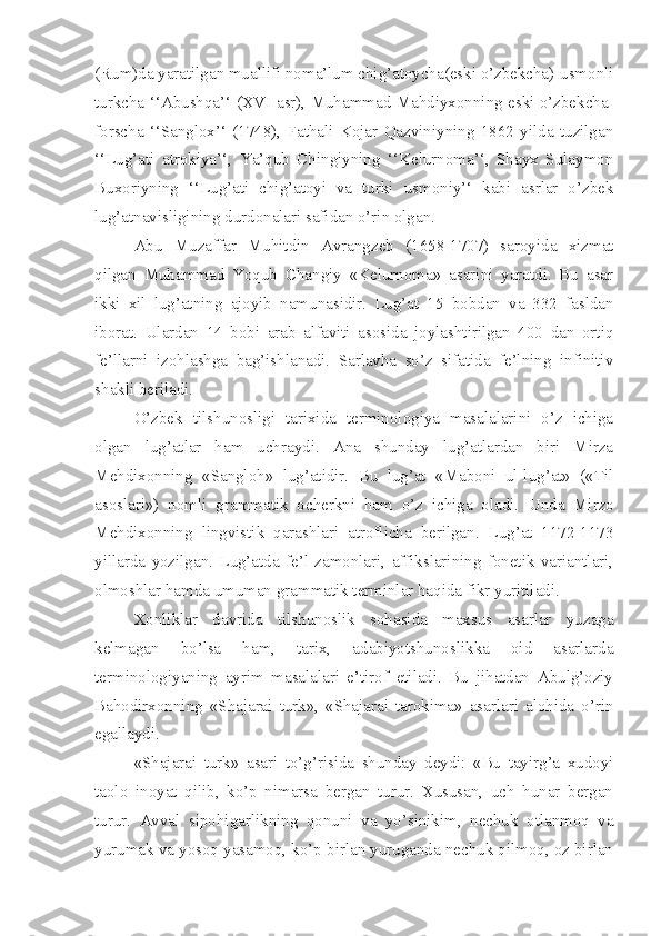 (Rum)da yaratilgan muallifi noma’lum chig’atoycha(eski o’zbekcha)-usmonli
turkcha ‘‘Abushqa’‘ (XVI asr), Muhammad Mahdiyxonning eski o’zbekcha-
forscha   ‘‘Sanglox’‘   (1748),   Fathali   Kojar   Qazviniyning   1862   yilda   tuzilgan
‘‘Lug’ati   atrokiya’‘,   Ya’qub   Chingiyning   ‘‘Kelurnoma’‘,   Shayx   Sulaymon
Buxoriyning   ‘‘Lug’ati   chig’atoyi   va   turki   usmoniy’‘   kabi   asrlar   o’zbek
lug’atnavisligining durdonalari safidan o’rin olgan. 
Abu   Muzaffar   Muhitdin   Avrangzeb   (1658-1707)   saroyida   xizmat
qilgan   Muhammad   Yoqub   Changiy   «Kelurnoma»   asarini   yaratdi.   Bu   asar
ikki   xil   lug’atning   ajoyib   namunasidir.   Lug’at   15   bobdan   va   332   fasldan
iborat.   Ulardan   14   bobi   arab   alfaviti   asosida   joylashtirilgan   400   dan   ortiq
fe’llarni   izohlashga   bag’ishlanadi.   Sarlavha   so’z   sifatida   fe’lning   infinitiv
shakli beriladi.
O’zbek   tilshunosligi   tarixida   terminologiya   masalalarini   o’z   ichiga
olgan   lug’atlar   ham   uchraydi.   Ana   shunday   lug’atlardan   biri   Mirza
Mehdixonning   «Sangloh»   lug’atidir.   Bu   lug’at   «Maboni   ul-lug’at»   («Til
asoslari»)   nomli   grammatik   ocherkni   ham   o’z   ichiga   oladi.   Unda   Mirzo
Mehdixonning   lingvistik   qarashlari   atroflicha   berilgan.   Lug’at   1172-1173
yillarda   yozilgan.   Lug’atda   fe’l   zamonlari,   affikslarining   fonetik   variantlari,
olmoshlar hamda umuman grammatik terminlar haqida fikr yuritiladi. 
Xonliklar   davrida   tilshunoslik   sohasida   maxsus   asarlar   yuzaga
kelmagan   bo’lsa   ham,   tarix,   adabiyotshunoslikka   oid   asarlarda
terminologiyaning   ayrim   masalalari   e’tirof   etiladi.   Bu   jihatdan   Abulg’oziy
Bahodirxonning   «Shajarai   turk»,   «Shajarai   tarokima»   asarlari   alohida   o’rin
egallaydi.
«Shajarai   turk»   asari   to’g’risida   shunday   deydi:   «Bu   tayirg’a   xudoyi
taolo   inoyat   qilib,   ko’p   nimarsa   bergan   turur.   Xususan,   uch   hunar   bergan
turur.   Avval   sipohigarlikning   qonuni   va   yo’sinikim,   nechuk   otlanmoq   va
yurumak va yosoq yasamoq, ko’p birlan yuruganda nechuk qilmoq, oz birlan 